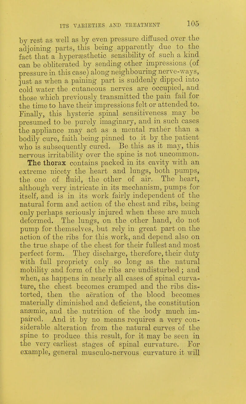 by rest as well as by even pressure diffused over the adjoining parts, this being apparently due to the fact that a hypers-esthetic sensibility of such a kind can be obliterated by sending other impressions (of pressure in this case) along neighbouring nerve-ways, just as when a paining part is suddenly dipped into cold water the cutaneous nerves are occupied, and those which previously transmitted the pain fail for the time to have their impressions felt or attended to. Finally, this hysteric spinal sensitiveness may be presumed to be purely imaginary, and in such cases the appliance may act as a mental rather than a bodily cure, faith being pinned to it by the patient who is subsequently cured. Be this as it may, this nervous irritability over the spine is not uncommon. The thorax contains packed in its cavity with an extreme nicety the heart and lungs, both pumps, the one of fluid, the other of air. The heart, although very intricate in its mechanism, pumps for itself, and is in its work fairly independent of the natural form and action of the chest and ribs, being only perhaps seriously injured when these are much deformed. The lungs, on the other hand, do not pump for themselves, but rely in great part on the action of the ribs for this work, and depend also on the true shape of the chest for their fullest and most perfect form. They discharge, therefore, their duty with full propriety only so long as the natural mobihty and form of the ribs are undisturbed ; and when, as happens in nearly all cases of spinal curva- ture, the chest becomes cramped and the ribs dis- torted, then the aeration of the blood becomes materially diminished and deficient, the constitution anemic, and the nutrition of the body much im- paired. And it by no means requires a very con- siderable alteration from the natural curves of the spine to produce this result, for it may be seen in the very earliest stages of spinal curvature. For example, general musculo-nervous curvature it will