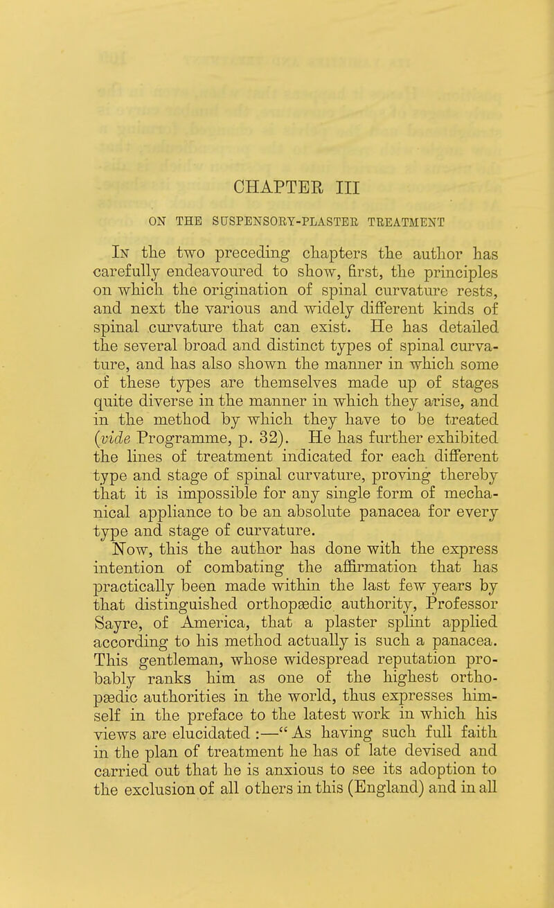 CHAPTER III ON THE SUSPENSOEY-PLASTEE TREATMENT In tlie two preceding chapters the author has carefully endeavoured to show, first, the principles on which the origination of spinal curvature rests, and next the various and widely different kinds of spinal curvature that can exist. He has detailed the several broad and distinct types of spinal curva- ture, and has also shown the manner in which some of these types are themselves made up of stages quite diverse in the manner in which they arise, and in the method by which they have to be treated {vide Programme, p. 32). He has further exhibited the lines of treatment indicated for each different type and stage of spinal curvature, proving thereby that it is impossible for any single form of mecha- nical appliance to be an absolute panacea for every type and stage of curvature. Now, this the author has done with the express intention of combating the affirmation that has practically been made within the last few years by that distinguished orthopsedic. authority. Professor Sayre, of America, that a plaster splint applied according to his method actually is such a panacea. This gentleman, whose widespread reputation pro- bably ranks him as one of the highest ortho- peedic authorities in the world, thus expresses him- self in the preface to the latest work in which his views are elucidated :— As having such full faith in the plan of treatment he has of late devised and carried out that he is anxious to see its adoption to the exclusion of all others in this (England) and in all