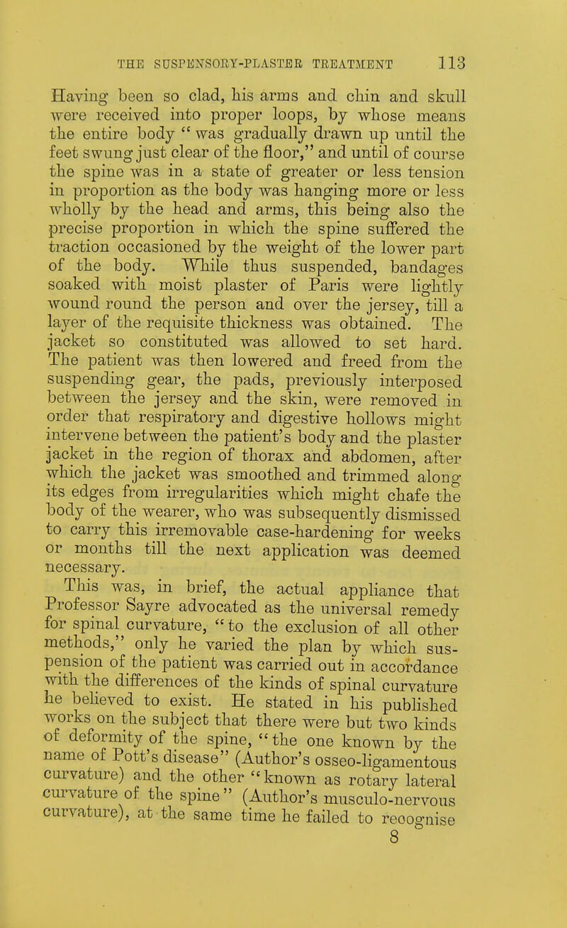 Having been so clad, his arms and chin and skull were received into proper loops, by whose means the entire body  was gradually drawn up until the feet swung just clear of the floor, and until of course the spine was in a state of greater or less tension in proportion as the body was hanging more or less wholly by the head and arms, this being also the precise proportion in which the spine suffered the traction occasioned by the weight of the lower part of the body. While thus suspended, bandages soaked with moist plaster of Paris were lightly wound round the person and over the jersey, till a layer of the requisite thickness was obtained. The jacket so constituted was allowed to set hard. The patient was then lowered and freed from the suspending gear, the pads, previously interposed between the jersey and the skin, were removed in order that respiratory and digestive hollows might intervene between the patient's body and the plaster jacket in the region of thorax and abdomen, after which the jacket was smoothed and trimmed along its edges from irregularities which might chafe the body of the wearer, who was subsequently dismissed to carry this irremovable case-hardening for weeks or months till the next application was deemed necessary. This was, in brief, the actual appliance that Professor Sayre advocated as the universal remedy for spinal curvature,  to the exclusion of all other methods, only he varied the plan by which sus- pension of the patient was carried out in accordance with the differences of the kinds of spinal curvature he beheved to exist. He stated in his published works on the subject that there were but two kinds of deformity of the spine, the one known by the name of Pott's disease (Author's osseo-ligamentous curvature) and the other known as rotary lateral curvature of the spine (Author's musculo-nervous curvature), at the same time he failed to recognise 8