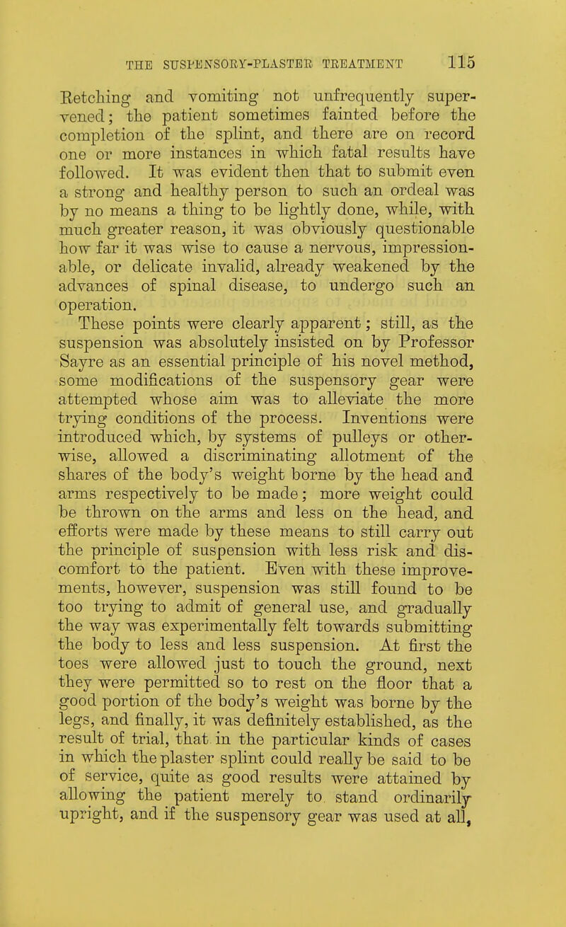 Retching and vomiting not unfrequently super- vened; tlie patient sometimes fainted before the completion of the splint, and there are on record one or more instances in which fatal results have followed. It was evident then that to submit even a strong and healthy person to such an ordeal was by no means a thing to be lightly done, while, with much greater reason, it was obviously questionable how far it was wise to cause a nervous, impression- able, or delicate invalid, already weakened by the advances of spinal disease, to undergo such an operation. These points were clearly apparent; still, as the suspension was absolutely insisted on by Professor Sayre as an essential principle of his novel method, some modifications of the suspensory gear were attempted whose aim was to alleviate the more trying conditions of the process. Inventions were introduced which, by systems of pulleys or other- wise, allowed a discriminating allotment of the shares of the body's weight borne by the head and arms respectively to be made; more weight could be thrown on the arms and less on the head, and efforts were made by these means to still carry out the principle of suspension with less risk and dis- comfort to the patient. Even with these improve- ments, however, suspension was still found to be too trying to admit of general use, and gradually the way was experimentally felt towards submitting the body to less and less suspension. At first the toes were allowed just to touch the ground, next they were permitted so to rest on the floor that a good portion of the body's weight was borne by the legs, and finally, it was definitely established, as the result of trial, that in the particular kinds of cases in which the plaster splint could really be said to be of service, quite as good results were attained by allowing the patient merely to. stand ordinarily upright, and if the suspensory gear was used at all,