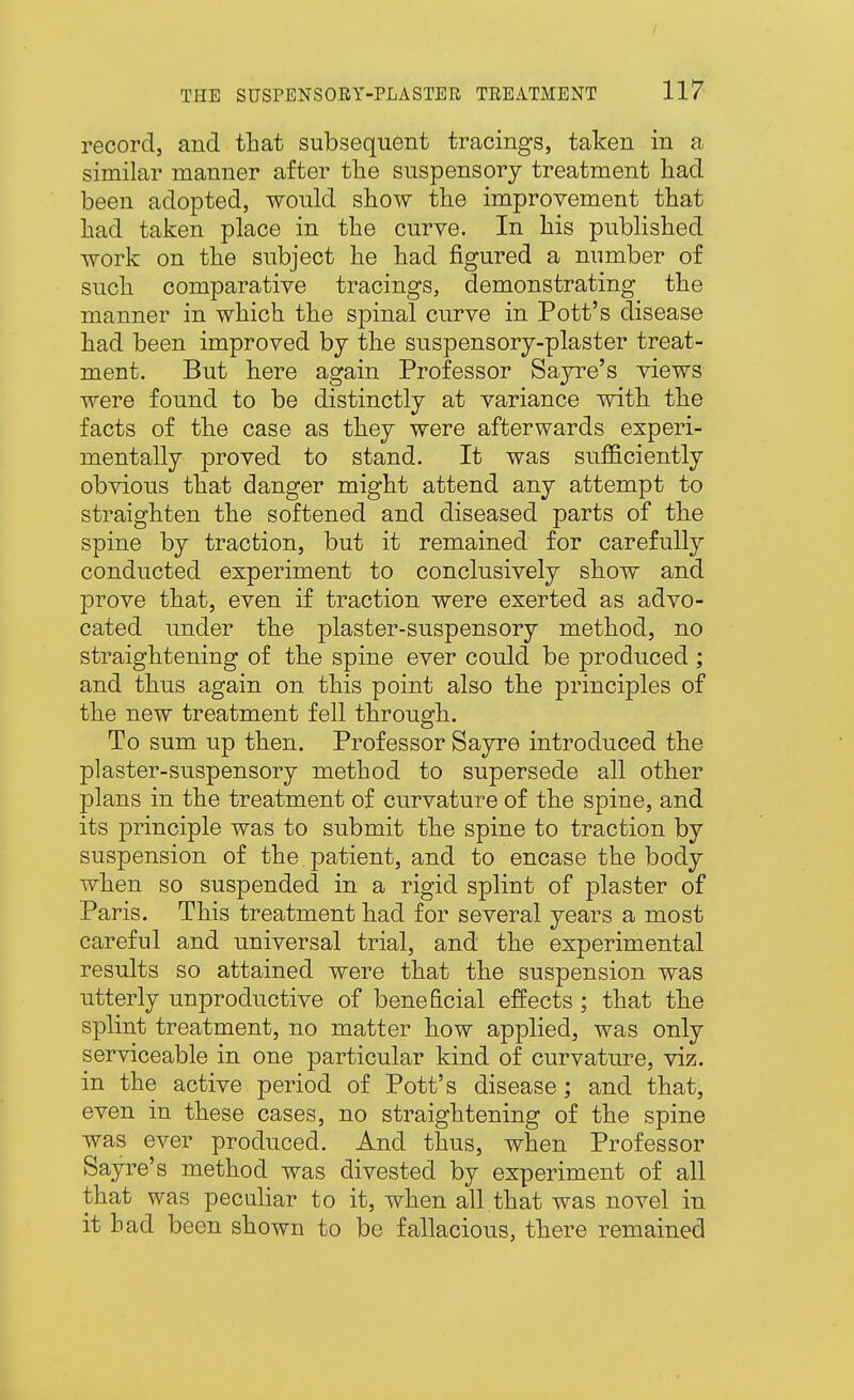 record, and that subsequent tracings, taken in a similar manner after the suspensory treatment had been adopted, would show the improvement that had taken place in the curve. In his published work on the subject he had figured a number of such comparative tracings, demonstrating the manner in which the spinal curve in Pott's disease had been improved by the suspensory-plaster treat- ment. But here again Professor Sajrre's views were found to be distinctly at variance with, tlie facts of the case as they were afterwards experi- mentally proved to stand. It was sufficiently obvious that danger might attend any attempt to straighten the softened and diseased parts of the spine by traction, but it remained for carefully conducted experiment to conclusively show and prove that, even if traction were exerted as advo- cated under the plaster-suspensory method, no straightening of the spine ever could be produced; and thus again on this point also the principles of the new treatment fell through. To sum up then. Professor Sayre introduced the plaster-suspensory method to supersede all other plans in the treatment of curvature of the spine, and its principle was to submit the spine to traction by suspension of the patient, and to encase the body when so suspended in a rigid splint of plaster of Paris. This treatment had for several years a most careful and universal trial, and the experimental results so attained were that the suspension was utterly unproductive of beneficial effects; that tlie splint treatment, no matter how applied, was only serviceable in one particular kind of curvature, viz. in the active period of Pott's disease; and that, even in these cases, no straightening of the spine was ever produced. And thus, when Professor Sayre's method was divested by experiment of all that was peculiar to it, when all.that was novel in it had been shown to be fallacious, tbere remained