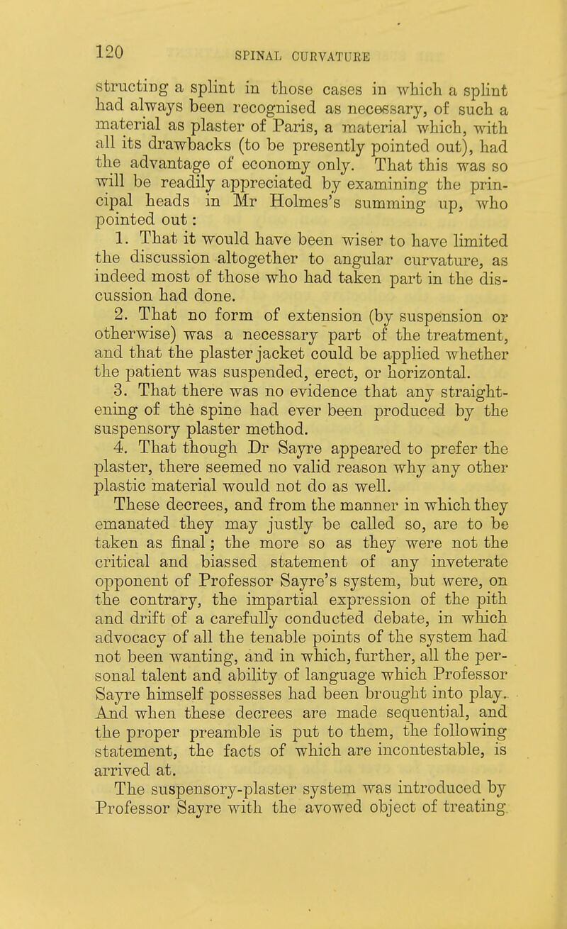 structing a splint in those cases in which a spHnt had always been recognised as necessary, of such a material as plaster of Paris, a material which, with all its drawbacks (to be presently pointed out), had the advantage of economy only. That this was so will be readily appreciated by examining the prin- cipal heads in Mr Holmes's summing up, who jDointed out: 1. That it would have been wiser to have limited the discussion altogether to angular curvature, as indeed most of those who had taken part in the dis- cussion had done. 2. That no form of extension (by suspension or otherwise) was a necessary part of the treatment, and that the plaster jacket could be applied whether the jDatient was suspended, erect, or horizontal. 3. That there was no evidence that any straight- ening of the spine had ever been produced by the suspensory plaster method. 4. That though Dr Sayre appeared to prefer the plaster, there seemed no valid reason why any other plastic material would not do as well. These decrees, and from the manner in which they emanated they may justly be called so, are to be taken as final; the more so as they were not the critical and biassed statement of any inveterate opponent of Professor Sayre's system, but were, on the contrary, the impartial expression of the pith and drift of a carefully conducted debate, in which advocacy of all the tenable points of the system had not been wanting, and in which, further, all the per- sonal talent and ability of language which Professor Sayre himself possesses had been brought into play.. And when these decrees are made sequential, and the proper preamble is put to them, the following statement, the facts of which are incontestable, is arrived at. The suspensory-plaster system was introduced by Professor Sayre with the avowed object of treating.