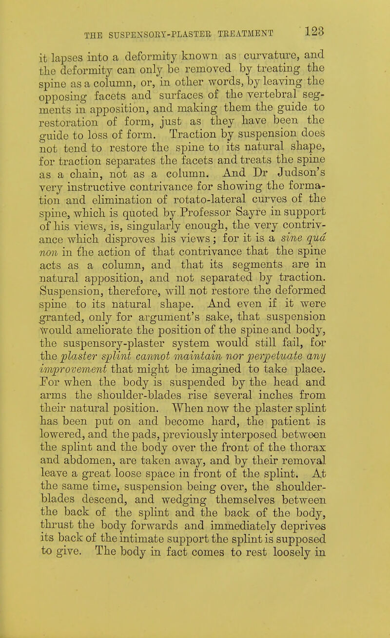 it lapses into a deformity known as curvature, and the deformity can only be removed by treating the spine as a column, or, in other words, by leaving the opposing facets and surfaces of the vertebral seg- ments in apposition, and making them the guide to restoration of form, just as they have been the guide to loss of form. Traction by suspension does not tend to restore the spine to its natural shape, for traction separates the facets and treats the spine as a chain, not as a column. And Dr Judson's very instructive contrivance for showing the forma- tion and elimination of rotato-lateral curves of the spine, which is quoted by.Professor Sayre in support of his views, is, singularly enough, the very contriv- ance which disproves his views; for it is a sine qua non in i:he action of that contrivance that the spine acts as a column, and that its segments are in natural apposition, and not separated by traction. Suspension, therefore, will not restore the deformed spine to its natural shape. And even if it were granted, only for argument's sake, that suspension would ameliorate the position of the spine and body, the suspensory-plaster system would still fail, for the plaster splint cannot maintain nor perpetuate any improvement that might be imagined to take place. Eor when the body is suspended by the head and arms the shoulder-blades rise several inches from their natural position. When now the plaster splint has been put on and become hard, the patient is lowered, and the pads, previously interposed between the splint and the body over the front of the thorax and abdomen, are taken away, and by their removal leave a great loose space in front of the splint. At the same time, suspension being over, the shoulder- blades descend, and wedging themselves between the back of the splint and the back of the body, thrust the body forwards and immediately deprives its back of the intimate support the splint is supposed to give. The body in fact comes to rest loosely in