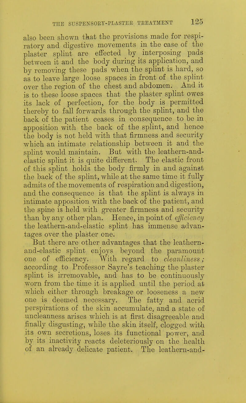 also been sliowii tkat the provisions made for respi- ratory and digestive movements in the case of the plaster splint are effected by _ interposing pads between it and the body during its application, and by removing these pads when the splint is hard, so as to leave large loose spaces in front of the splint over the region of the chest and abdomen. And it is to these loose spaces that the plaster splint owes its lack of perfection, for the body is permitted thereby to fall forwards through the spHnt, and the back of the patient ceases in consequence to be in apposition with the back of the splint, and hence the body is not held with that firmness and security which an intimate relationship between it and the splint would maintain. But with the leathern-and- elastic splint it is quite different. The elastic front of this splint holds the body firmly in and against the back of the splint, while at the same time it fully admits of the movements of respiration and digestion, and the consequence is that the splint is always in intimate apposition with the back of the patient, and the spine is held with greater firmness and security than by any other plan. Hence, in point of efficiency the leathern-and-elastic splint has immense advan- tages over the plaster one. But there are other advantages that the leathern- and-elastic splint enjoys beyond the paramount one of efficiency. With regard to cleanliness; according to Professor Sayre's teaching the plaster splint is ii^removable, and has to be continuously worn from the time it is applied until the period at which either through breakage or looseness a new one is deemed necessary. The fatty and acrid perspirations of the skin accumulate, and a state of uncleanness arises which is at first disagreeable and finally disgusting, while the skin itself, clogged witli its own secretions, loses its functional power, and by its inactivity reacts deleteriously on the health of an already dehcate patient. The leathern-and-