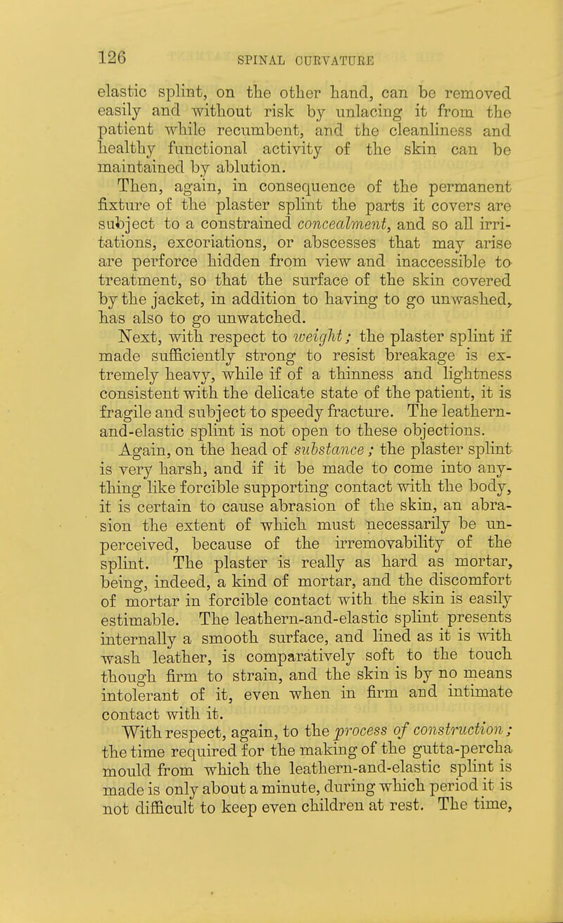 elastic splint, on tlie other hand, can be removed easily and without risk by unlacing it from the patient while recumbent, and the cleanliness and healthy functional activity of the skin can be maintained by ablution. Then, again, in consequence of the permanent fixture of the plaster splint the parts it covers are subject to a constrained concealment, and so all irri- tations, excoriations, or abscesses that may arise are perforce hidden from view and inaccessible to treatment, so that the surface of the skin covered by the jacket, in addition to having to go unwashed,, has also to go unwatched. Next, with respect to weight; the plaster splint if made sufficiently strong to resist breakage is ex- tremely heavy, while if of a thinness and lightness consistent with the delicate state of the patient, it is fragile and subject to speedy fracture. The leathern- and-elastic splint is not open to these objections. Again, on the head of substance ; the plaster splint is very harsh, and if it be made to come into any- thing like forcible supporting contact with the body, it is certain to cause abrasion of the skin, an abra- sion the extent of which must necessarily be un- perceived, because of the irremovability of the splint. The plaster is really as hard as mortar, being, indeed, a kind of mortar, and the discomfort of mortar in forcible contact with the skin is easily estimable. The leathern-and-elastic splint _ presents internally a smooth surface, and lined as it is with wash leather, is comparatively soft to the touch though firm to strain, and the skin is by no means intolerant of it, even when in firm and intimate contact with it. With respect, again, to the process of construction; the time required for the making of the gutta-percha mould from which the leathern-and-elastic splint is made is only about a minute, during which period it is not difficult to keep even children at rest. The time,