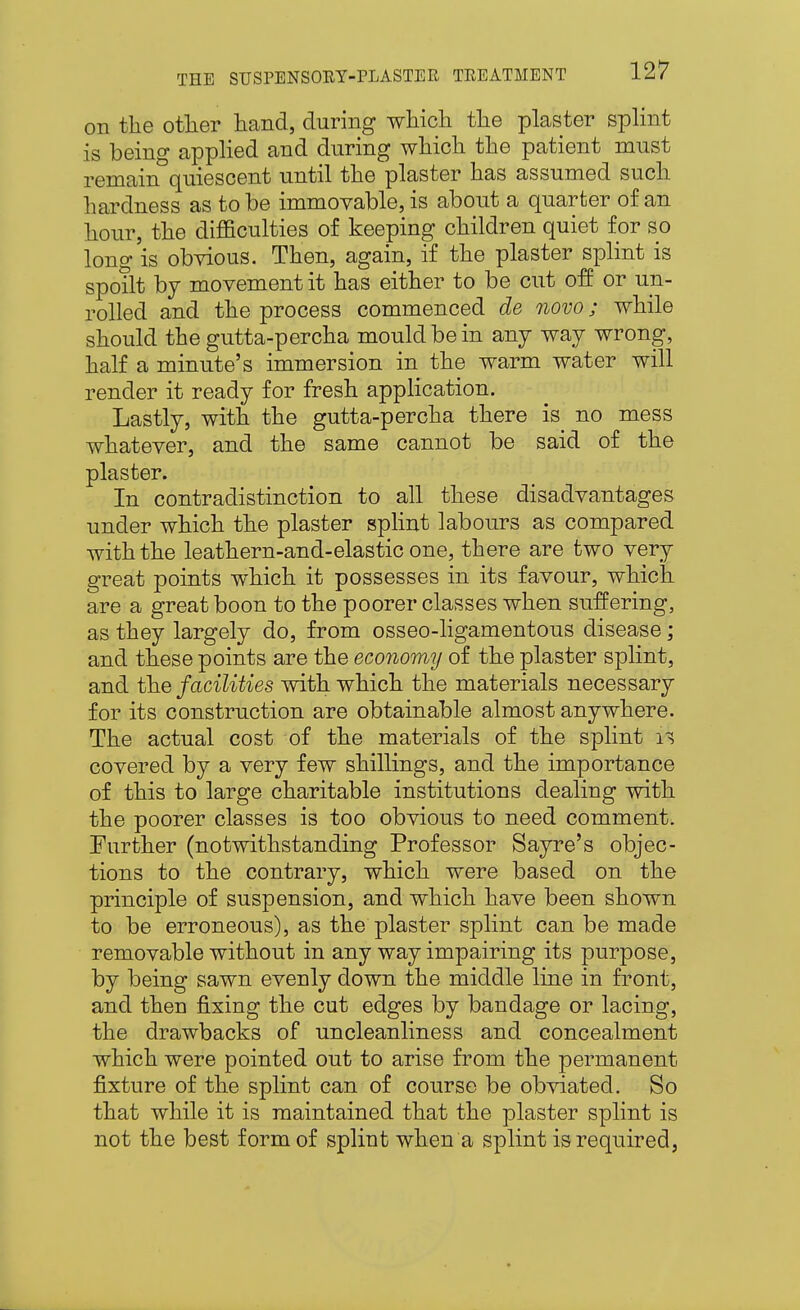 on the otlier hand, during which the plaster splint is being applied and during which the patient must remain quiescent until the plaster has assumed such hardness as to be immovable, is about a quarter of an hour, the difficulties of keeping children quiet for so long is obvious. Then, again, if the plaster splint is spoilt bj movement it has either to be cut off or un- rolled and the process commenced de novo; while should the gutta-percha mould be in any way wrong, half a minute's immersion in the warm water will render it ready for fresh application. Lastly, with the gutta-percha there is no mess whatever, and the same cannot be said of the plaster. In contradistinction to all these disadvantages under which the plaster splint labours as compared with the leathern-and-elastic one, there are two very great points which it possesses in its favour, which are a great boon to the poorer classes when suffering, as they largely do, from osseo-ligamentous disease; and these points are the economy of the plaster splint, and fhe facilities with which the materials necessary for its construction are obtainable almost anywhere. The actual cost of the materials of the splint covered by a very few shillings, and the importance of this to large charitable institutions dealing with the poorer classes is too obvious to need comment. Further (notwithstanding Professor Sayre's objec- tions to the contrary, which were based on the principle of suspension, and which have been shown to be erroneous), as the plaster splint can be made removable without in any way impairing its purpose, by being sawn evenly down the middle line in front, and then fixing the cut edges by bandage or lacing, the drawbacks of uncleanliness and concealment which were pointed out to arise from the permanent fixture of the splint can of course be obviated. So that while it is maintained that the plaster splint is not the best form of splint when a splint is required,