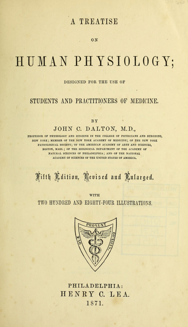 A TREATISE ON HUMAN PHYSIOLOGY DESIGNED FOR THE USE OF STUDENTS AND PRACTITIONERS OF MEDICINE. BY JOHIT C. DALTON, M.D., PROFESSOR OF PHTSIOLOGT AND HYGIENE IN THE COLLEGE OF PHYSICIANS AND SURGEONS, NEW YORK ; MEMBER OF THE NEW YORK ACADEMY OF MEDICINE; OF THE NEW YORK PATHOLOGICAL SOCIETY; OF THE AMERICAN ACADEMY OF ARTS AND SCIENCES, BOSTON, MASS.; OF THE BIOLOGICAL DEPARTMENT OF THE ACADEMY OP NATURAL SCIENCES OF PHILADELPHIA; AND OF THE NATIONAL ACADEMY OF SCIENCES OF THE UNITED STATES OF AMERICA. WITH TWO HUNDRED AND EIGHTY-FOUR ILLUSTRATIONS. PHILADELPHIA: HENET C. LEA. 1871.