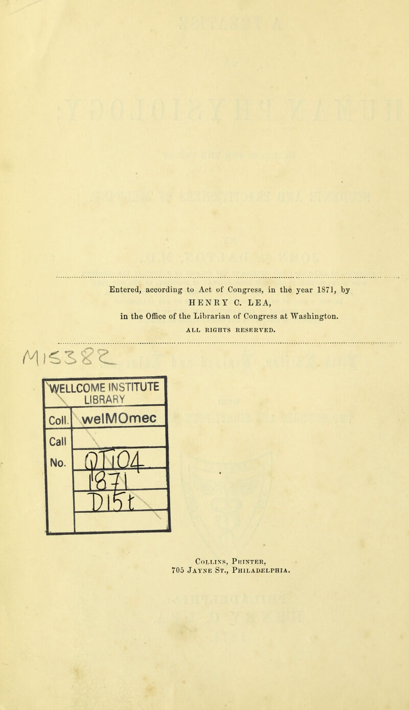 Entered, according to Act of Congress, in the year 1871, by HENRY C. LEA, in the Office of the Librarian of Congress at Washington. ALL RIGHTS RESERVED. vyELLCOME INSTITUTE \ LIBRARY Coll. welMOmec Call No. Q1 ') Collins, Printer, 705 Jayne St., Philaixelphia.