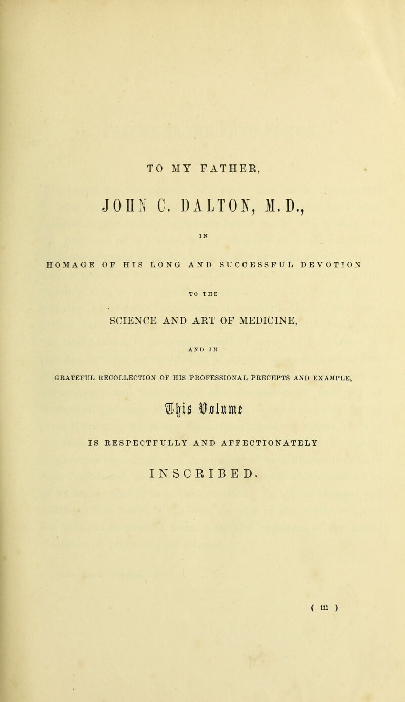 TO MY FATHER, JOHI^ C. DALTON, M.D., IN HOMAGE OF HIS LONG AND SUCCESSFUL DEVOTION TO THE SCIENCE AND ART OF MEDICINE, AND IN GRATEFUL RECOLLECTION OF HIS PROFESSIONAL PRECEPTS AND EXAMPLE, IS RESPECTFULLY AND AFFECTIONATELY INSCEIBED,