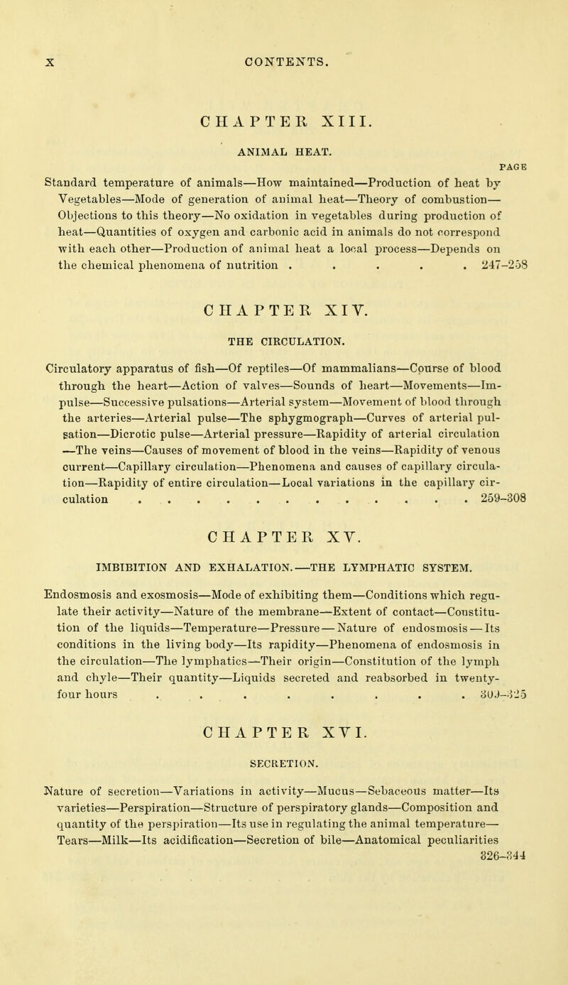 CHAPTER XIII. ANIMAL HEAT. PAGE Standard temperature of animals—How maintained—Production of heat by Vegetables—Mode of generation of animal heat—Theory of combustion— Objections to this theory—No oxidation in vegetables during production of heat—Quantities of oxygen and carbonic acid in animals do not correspond with each other—Production of animal heat a local process—Depends on the chemical phenomena of nuti'ition ..... 247-258 CHAPTER XIV. THE CIRCULATION. Circulatory apparatus of fish—Of reptiles—Of mammalians—Course of blood through the heart—Action of valves—Sounds of heart—Movements—Im- pulse—Successive pulsations—Arterial system—Movement of blood through the arteries—xlrterial pulse—The sphygmograph—Curves of arterial pul- sation—Dicrotic pulse—Arterial pressure—Rapidity of arterial circulation —The veins—Causes of movement of blood in the veins—Rapidity of venous current—Capillary circulation—Phenomena and causes of capillary circula- tion—Rapidity of entire circulation—Local variations in the capillai'y cir- culation ... . . . 259-308 CHAPTER XY. IMBIBITION AND EXHALATION.—THE LYMPHATIC SYSTEM. Endosmosis and exosmosis—Mode of exhibiting them—Conditions which regu- late their activity—Nature of the membrane—Extent of contact—Constitu- tion of the liquids—Temperature—Pressure — Nature of endosmosis — Its conditions in the living body—Its rapidity—Phenomena of endosmosis in the circulation—The lymphatics—Their origin—Constitution of the lymph and chyle—Their quantity—Liquids secreted and reabsorbed in twenty- four hours . . . . . . . . '6[),i—yib CHAPTER XYI. SECRETION. Nature of secretion—Variations in activity—Mucus—Sebaceous matter—Its varieties—Perspiration—Structure of perspiratory glands—Composition and quantity of the perspiration—Its use in regulating the animal temperature— Tears—Milk—Its acidification—Secretion of bile—Anatomical peculiarities 826-344