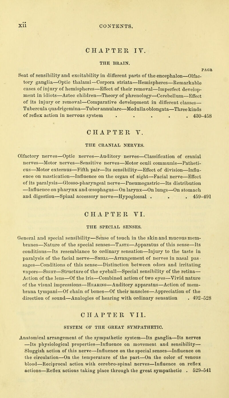 CHAPTER lY. THE BRAIN. PAGB, Seat of sensibility and excitability in different parts of the encephalon—Olfac- tory ganglia—Optic tlialami—Corpora striata—Hemispheres—Remarkable cases of injury of hemispheres—Effect of their removal—Imperfect develop- ment in idiots—Aztec children—Theory of phrenology—Cerebellum—Effect of its injury or removal—Comparative development in different classes— Tubercula quadrigemina—Tuber annulare—Medulla oblongata—Three kinds of reflex action in nervous system ..... 430-458 CHAPTER Y. THE CRANIAL NERVES. Olfactory nerves—Optic nerves—Auditory nerves—Classification of cranial nerves—Motor nerves—Sensitive nerves—Motor oculi communis—Patlieti- cus—Motor externus—Fifth pair—Its sensibility—Effect of division—Influ- ence on mastication—Influence on the organ of sight—Facial nerve—Effect of its paralysis—Glosso-pharyngeal nerve—Pneumogastric—Its distribution —Influence on pharynx and oesophagus—On larynx—On lungs—On stomach and digestion—Spinal accessory nerve—Hypoglossal . , . 459-491 CHAPTER YI. THE SPECIAL SENSES. General and special sensibility—Sense of touch in the skin and mucous mem- branes—Nature of the special senses—Taste—Apparatus of this sense—Its conditions—Its resemblance to ordinary sensation—Injury to the taste in paralysis of the facial nerve—Smell—Arrangement of nerves in nasal pas - sages—Conditions of this sense—Distinction between odors and irritating vapors—Sight—Structure of the eyeball—Special sensibility of the retina— Action of the lens—Of the iris—Combined action of two eyes—Vivid nature of the visual impressions—Hearing—Auditory apparatus—Action of mem- brana tympani—Of chain of bones—Of their muscles—Appreciation of the direction of sound—Analogies of hearing with ordinary sensation . 492-528 CHAPTER YIl. SYSTEM OF THE GREAT SYMPATHETIC. Anatomical arrangement of the sympathetic system—Its ganglia—Its nerves —Its physiological properties—Influence on movement and sensibility— Sluggish action of this nerve—Influence on the special senses—Influence on the circulation—On the temperature of the part—On the color of venous blood—Reciprocal action with cerebro-spinal nerves—Influence on reflex actions—Reflex actions taking place through the great sympathetic . 529-541