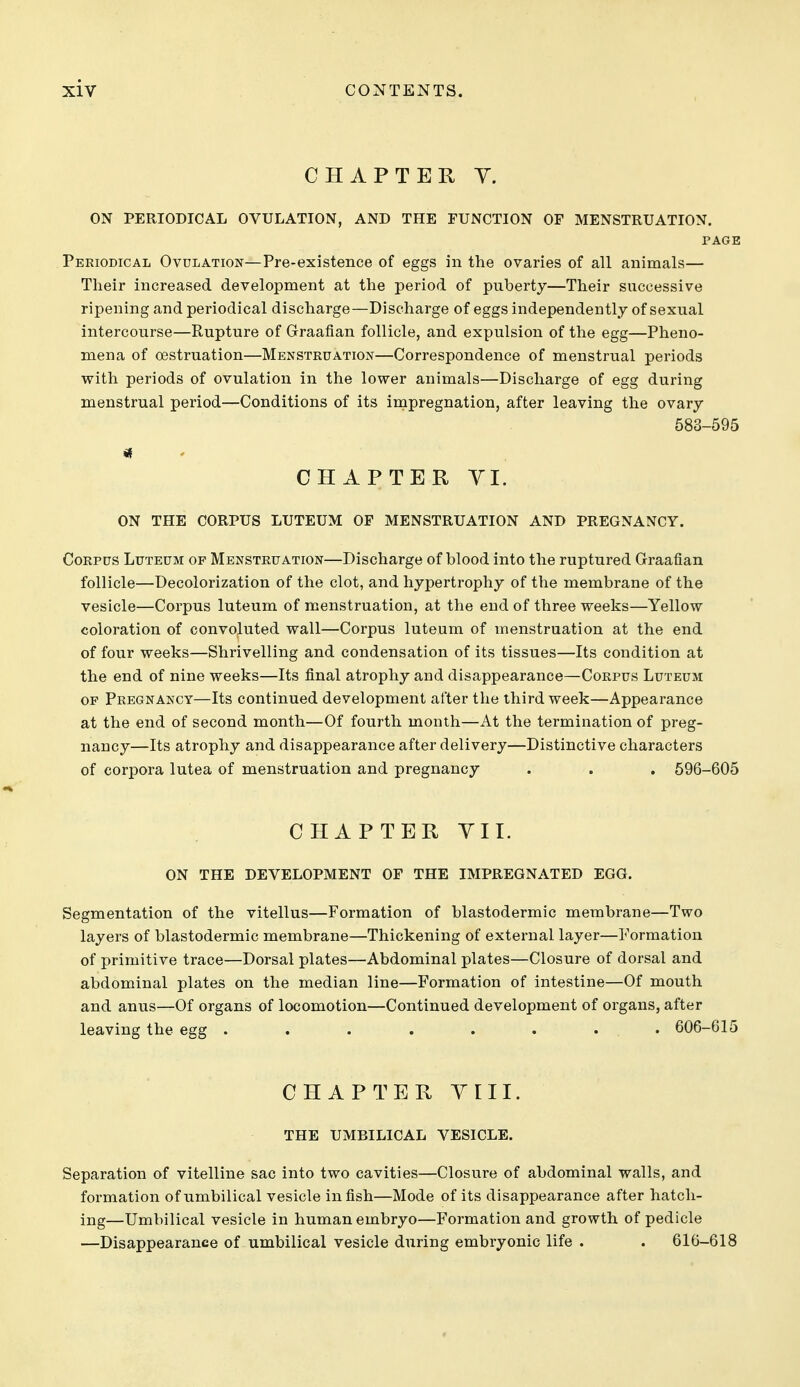 CHAPTER Y. ON PERIODICAL OVULATION, AND THE FUNCTION OF MENSTRUATION. PAGE Periodical Ovulation—Pre-existence of eggs in the ovaries of all animals— Their increased development at the period of puberty—Their successive ripening and periodical discharge—Discharge of eggs independently of sexual intercourse—Rupture of Graafian follicle, and expulsion of the egg—Pheno- mena of oestruation—Menstruation—Correspondence of menstrual periods with periods of ovulation in the lower animals—Discharge of egg during menstrual period—Conditions of its impregnation, after leaving the ovary 583-595 if CHAPTER YI. ON THE CORPUS LUTEUM OF MENSTRUATION AND PREGNANCY. Corpus Luteum of Menstruation—Discharge of blood into the ruptured Graafian follicle—Decolorization of the clot, and hypertrophy of the membrane of the vesicle—Corpus luteum of menstruation, at the end of three weeks—Yellow coloration of convoluted wall—Corpus luteum of menstruation at the end of four weeks—Shrivelling and condensation of its tissues—Its condition at the end of nine weeks—Its final atrophy and disappearance—Corpus Luteum OF Pregnancy—Its continued development after the third week—Appearance at the end of second month—Of fourth month—At the termination of preg- nancy—Its atrophy and disappearance after delivery—Distinctive characters of corpora lutea of menstruation and pregnancy . . . 596-605 CHAPTER YII. ON THE DEVELOPMENT OF THE IMPREGNATED EGG. Segmentation of the vitellus—Formation of blastodermic membrane—Two layers of blastodermic membrane—Thickening of external layer—Formation of primitive trace—Dorsal plates—Abdominal plates—Closure of dorsal and abdominal plates on the median line—Formation of intestine—Of mouth and anus—Of organs of locomotion—Continued development of organs, after leaving the egg ........ 606-615 CHAPTER YIII. THE UMBILICAL VESICLE. Separation of vitelline sac into two cavities—Closure of abdominal walls, and formation of umbilical vesicle in fish—Mode of its disappearance after hatch- ing—Umbilical vesicle in human embryo—Formation and growth of pedicle —Disappearance of umbilical vesicle during embryonic life . . 616-618