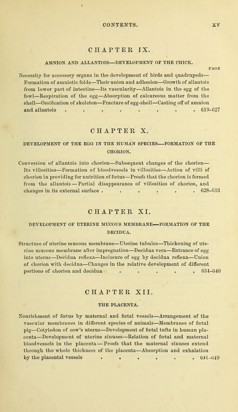 CHAPTER IX. AMNION AND ALLANTOIS—DEVELOPMENT OF THE CHICK. PAGE Necessity for accessory organs in the development of birds and quadrupeds— Formation of amniotic folds—Their union and adhesion—Growth of allantois from lower part of intestine—Its vascularity—Allantois in the egg of the fowl—Respiration of the egg—Absorption of calcareous matter from the shell—Ossification of skeleton—Fracture of egg-shell—Casting off of amnion and allantois ........ 619-627 CHAPTER X. DEVELOPMENT OF THE EGG IN THE HUMAN SPECIES FORMATION OF THE CHORION. Conversion of allantois into chorion—Subsequent changes of the chorion— Its villosities—Formation of bloodvessels in villosities—Action of villi of chorion in providing for nutrition of foetus—Proofs that the chorion is formed from the allantois — Partial disappearance of villosities of chorion, and changes in its external surface ...... 628-633 CHAPTER XI. DEVELOPMENT OF UTERINE MUCOUS MEMBRANE FORMATION OF THE DECIDUA. Structure of uterine mucous membrane—Uterine tubules—Thickening of ute- rine mucous membrane after impregnation—Decidua vera—Entrance of egg into uterus—Decidua reflexa—Inclosure of egg by decidua reflexa—Union of chorion with decidua—Changes in the relative development of different portions of chorion and decidua ..... 634-640 CHAPTER XII, THE PLACENTA. Nourishment of foetus by maternal and foetal vessels—Arrangement of the vascular membranes in different species of animals—Membranes of foetal pig—Cotyledon of cow's uterus—Development of foetal tufts in human pla- centa—Development of uterine sinuses—Relation of foetal and maternal bloodvessels in the placenta — Proofs that the maternal sinuses extend through the whole thickness of the placenta—Absorption and exhalation by the placental vessels ...... 64l--t)49