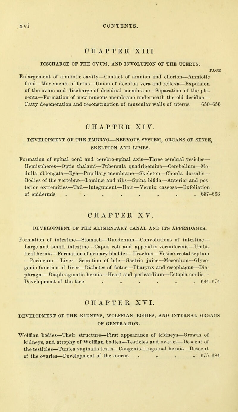 CHAPTER XIII DISCHARGE OF THE OVUM, AND INVOLUTION OF THE UTERUS. PAGE Enlargement of amniotic cavity—Contact of amnion and cliorion—Amniotic fluid—Movements of foetus—Union of decidua vera and reflexa—Expulsion of the ovum and discharge of decidual membrane—Separation of the pla- centa—Formation of new mucous membrane underneath the old decidua— Fatty degeneration and reconstruction of muscular walls of uterus 650-656 CHAPTER XIV. DEVELOPMENT OP THE EMBRYO—NERVOUS SYSTEM, ORGANS OF SENSE, SKELETON AND LIMBS. Formation of spinal cord and cerebro-spinal axis—Three cerebral vesicles— Hemispheres—Optic thalami—Tubercula quadrigemina—Cerebellum—Me- dulla oblongata—Eye—Pupillary membrane—Skeleton—Chorda dorsalis— Bodies of the vertebrae—Laminse and ribs—Spina bifida—Anterior and pos- terior extremities—Tail—Integument—Hair —Vernix caseosa—Exfoliation of epidermis ........ 657-663 CHAPTER XY. DEVELOPMENT OF THE ALIMENTARY CANAL AND ITS APPENDAGES. Formation of intestine—Stomach—Duodenum—Convolutions of intestine— Large and small intestine—Caput coli and appendix vermiformis—Umbi- lical hernia—Formation of urinary bladder—Urachus—Vesico-rectal septum —Perineum—Liver—Secretion of bile—Gastric juice—Meconium—Glyco- genic function of liver—Diabetes of foetus—Pharynx and oesophagus—Dia- phragm—Diaphragmatic hernia—Heart and pericardium—Ectopia cordis— Development of the face ...... 664-674 CHAPTER XYI. DEVELOPMENT OF THE KIDNEYS, WOLFFIAN BODIES, AND INTERNAL ORGANS OF GENERATION. Wolffian bodies—Their structure—First appearance of kidneys—Growth of kidneys, and atrophy of Wolffian bodies—Testicles and ovaries—Descent of the testicles—Tunica vaginalis testis—Congenital inguinal hernia—Descent of the ovaries—Development of the uterus . . o o 675-684