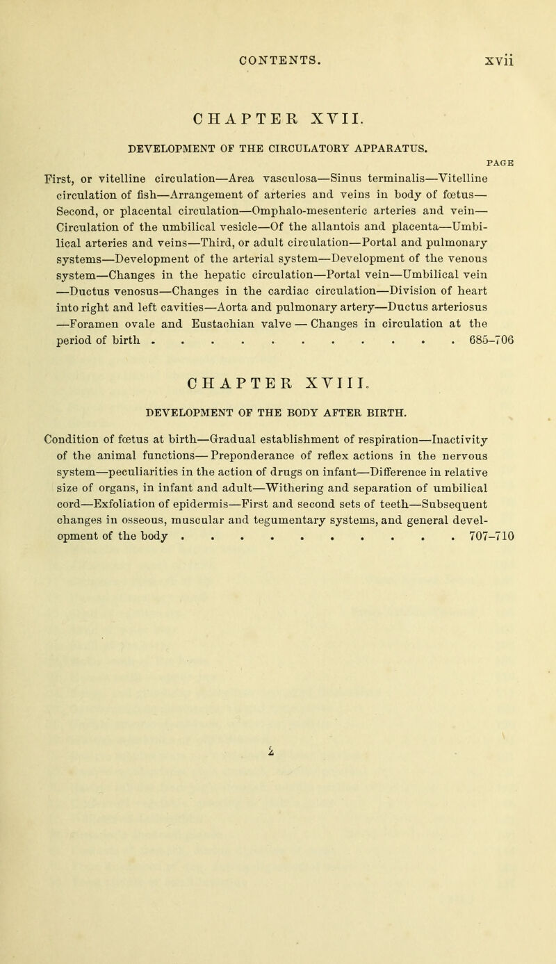 CHAPTER XYII. DEVELOPMENT OF THE CIRCULATORY APPARATUS. PAGE First, or vitelline circulation—Area vasculosa—Sinus terminalis—Vitelline circulation of fish—Arrangement of arteries and veins in body of foetus— Second, or placental circulation—Omphalo-mesenteric arteries and vein— Circulation of the umbilical vesicle—Of the allantois and placenta—Umbi- lical arteries and veins—Third, or adult circulation—Portal and pulmonary systems—Development of the arterial system—Development of the venous system—Changes in the hepatic circulation—Portal vein—Umbilical vein —Ductus venosus—Changes in the cardiac circulation—Division of heart into right and left cavities—Aorta and pulmonary artery—Ductus arteriosus —Foramen ovale and Eustachian valve — Changes in circulation at the period of birth 685-706 CHAPTER XYIII. DEVELOPMENT OF THE BODY AFTER BIRTH. Condition of foetus at birth—Gradual establishment of respiration—Inactivity of the animal functions— Preponderance of reflex actions in the nervous system—peculiarities in the action of drugs on infant—Difierence in relative size of organs, in infant and adult—Withering and separation of umbilical cord—Exfoliation of epidermis—First and second sets of teeth—Subsequent changes in osseous, muscular and tegumentary systems, and general devel- opment of the body 707-710 \