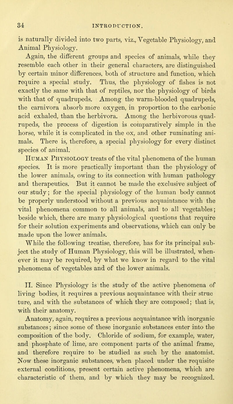 is naturally divided into two parts, viz., Vegetable Physiology, and Animal Physiology. Again, the different groups and species of animals, while they resemble each other in their general characters, are distinguished by certain minor differences, both of structure and function, which require a special study. Thus, the physiology of fishes is not exactly the same with that of reptiles, nor the physiology of birds with that of quadrupeds. Among the warm-blooded quadrupeds, the carnivora absorb more oxygen, in proportion to the carbonic acid exhaled, than the herbivora. Among the herbivorous quad- rupeds, the process of digestion is comparatively simple in the horse, while it is complicated in the ox, and other ruminating ani- mals. There is, therefore, a special physiology for every distinct species of animal. Human Physiology treats of the vital phenomena of the human species. It is more practically important than the physiology of the lower animals, owing to its connection with human pathology and therapeutics. But it cannot be made the exclusive subject of our study; for the special physiology of the human body cannot be properly understood without a previous acquaintance with the vital phenomena common to all animals, and to all vegetables; beside which, there are many physiological questions that require for their solution experiments and observations, which can only be made upon the lower animals. While the following treatise, therefore, has for its principal sub- ject the study of Human Physiology, this will be illustrated, when- ever it may be required, by what we know in regard to the vital phenomena of vegetables and of the lower animals. TI. Since Physiology is the study of the active phenomena of living bodies, it requires a previous acquaintance with their struc ture, and with the substances of which they are composed; that is, with their anatomy. Anatomy, again, requires a previous acquaintance with inorganic substances; since some of these inorganic substances enter into the composition of the body. Chloride of sodium, for example, water, and phosphate of lime, are component parts of the animal frame, and therefore require to be studied as such by the anatomist. Now these inorganic substances, when placed under the requisite external conditions, present certain active phenomena, which are characteristic of them, and by which they may be recognized.