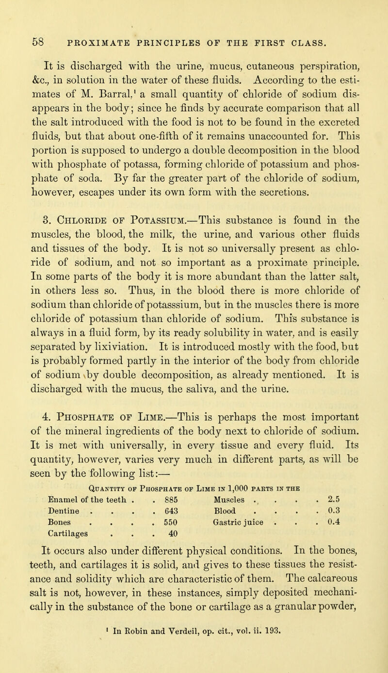 It is discliarged with the -urine, mucus, cutaneous perspiration, &c., in solution in the water of these fluids. According to the esti- mates of M. Barral,' a small quantity of chloride of sodium dis- appears in the body; since he finds by accurate comparison that all the salt introduced with the food is not to be found in the excreted fluids, but that about one-fifth of it remains unaccounted for. This portion is supposed to undergo a double decomposition in the blood with phosphate of potassa, forming chloride of potassium and phos- phate of soda. By far the greater part of the chloride of sodium, however, escapes under its own form with the secretions. 8. Chloride of Potassium.—This substance is found in the muscles, the blood, the milk, the urine, and various other fluids and tissues of the body. It is not so universally present as chlo- ride of sodium, and not so important as a proximate principle. In some parts of the body it is more abundant than the latter salt, in others less so. Thus, in the blood there is more chloride of sodium than chloride of potasssium, but in the muscles there is more chloride of potassium than chloride of sodium. This substance is always in a fluid form, by its ready solubility in water, and is easily separated by lixiviation. It is introduced mostly with the food, but is probably formed partly in the interior of the body from chloride of sodium by double decomposition, as already mentioned. It is discharged with the mucus, the saliva, and the urine. 4. Phosphate of Lime.—This is perhaps the most important of the mineral ingredients of the body next to chloride of sodium. It is met with universally, in every tissue and every fluid. Its quantity, however, varies very much in different parts, as will be seen by the following list:— Quantity of Phosphate of Lime in 1,000 parts in the Enamel of the teeth . . 885 Muscles . . . .2.5 Dentine . . . .643 Blood . . . . 0.3 Bones .... 550 Gastric juice . . . 0.4 Cartilages ... 40 It occurs also under different physical conditions. In the bones, teeth, and cartilages it is solid, and gives to these tissues the resist- ance and solidity which are characteristic of them. The calcareous salt is not, however, in these instances, simply deposited mechani- cally in the substance of the bone or cartilage as a granular powder, ' In Robin and Verdeil, op. cit., vol. ii. 193.