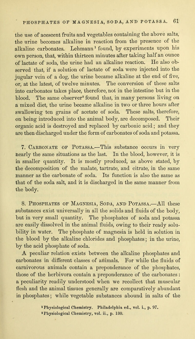 the use of acescent fruits and vegetables containing the above salts, the urine becomes alkaline in reaction from the presence of the alkaline carbonates. Lehmann ^ found, by experiments upon his own person, that, within thirteen minutes after taking half an ounce of lactate of soda, the urine had an alkaline reaction. He also ob- served that, if a solution of lactate of soda were injected into the jugular vein of a dog, the urine became alkaline at the end of five, or, at the latest, of twelve minutes. The conversion of these salts into carbonates takes place, therefore, not in the intestine but in the blood. The same observer'^ found that, in many persons living on a mixed diet, the urine became alkaline in two or three hours after swallowing ten grains of acetate of soda. These salts, therefore, on being introduced into the animal body, are decomposed. Their organic acid is destroyed and replaced by carbonic acid; and they are then discharged under the form of carbonates of soda and potassa. 7. Caebonate of Potassa.—This substance occurs in very nearly the same situations as the last. In the blood, however, it is in smaller quantity. It is mostly produced, as above stated, by the decomposition of the malate, tartrate, and citrate, in the same manner as the carbonate of soda. Its function is also the same as that of the soda salt, and it is discharged in the same manner from the body. 8. Phosphates of Magnesia, Soda, and Potassa.—All these substances exist universally in all the solids and fluids of the body, but in very small quantity. The phosphates of soda and potassa are easily dissolved in the animal fluids, owing to their ready solu- bility in water. The phosphate of magnesia is held in solution in the blood by the alkaline chlorides and phosphates; in the urine, by the acid phosphate of soda. A peculiar relation exists between the alkaline phosphates and carbonates in different classes of animals. For while the fluids of carnivorous animals contain a preponderance of the phosphates, those of the herbivora contain a preponderance of the carbonates: a peculiarity readily understood when we recollect that muscular flesh and the animal tissues generally are comparatively abundant in phosphates; while vegetable substances abound in salts of the 1 Physiological Chemistry. Philadelphia ed., vol. i., p. 97. 2 Physiological Chemistry, vol. ii., p. 130.