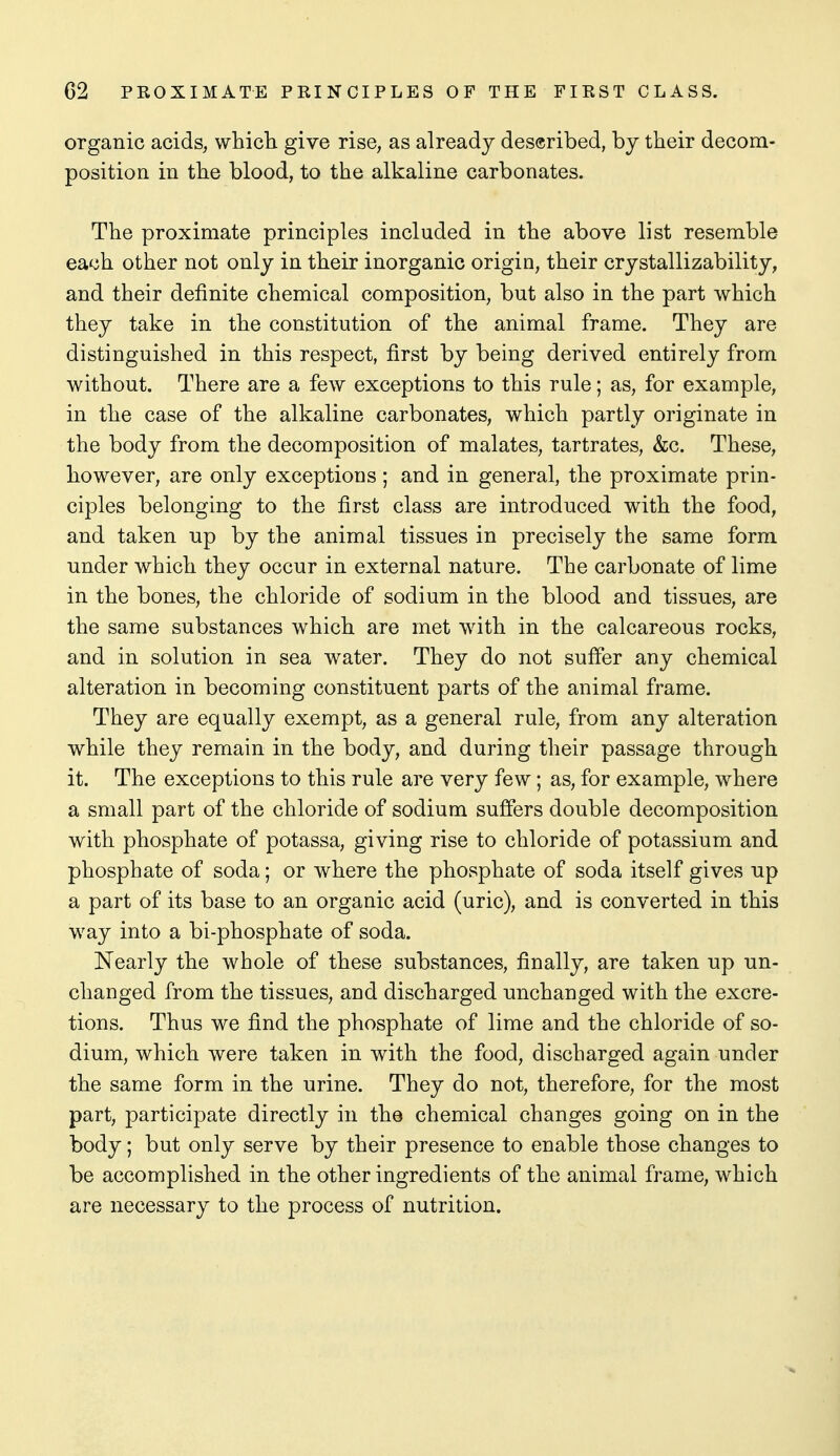organic acids, wbicli give rise, as already deseribed, by their decom- position in the blood, to the alkaline carbonates. The proximate principles included in the above list resemble ea^jh other not only in their inorganic origin, their crystallizability, and their definite chemical composition, but also in the part which they take in the constitution of the animal frame. They are distinguished in this respect, first by being derived entirely from without. There are a few exceptions to this rule; as, for example, in the case of the alkaline carbonates, which partly originate in the body from the decomposition of malates, tartrates, &c. These, however, are only exceptions ; and in general, the proximate prin- ciples belonging to the first class are introduced with the food, and taken np by the animal tissues in precisely the same form ■under which they occur in external nature. The carbonate of lime in the bones, the chloride of sodium in the blood and tissues, are the same substances which are met with in the calcareous rocks, and in solution in sea water. They do not suffer any chemical alteration in becoming constituent parts of the animal frame. They are equally exempt, as a general rule, from any alteration while they remain in the body, and during their passage through it. The exceptions to this rule are very few; as, for example, where a small part of the chloride of sodium suffers double decomposition with phosphate of potassa, giving rise to chloride of potassium and phosphate of soda; or where the phosphate of soda itself gives np a part of its base to an organic acid (uric), and is converted in this way into a bi-phosphate of soda. Nearly the whole of these substances, finally, are taken np un- changed from the tissues, and discharged unchanged with the excre- tions. Thus we find the phosphate of lime and the chloride of so- dium, which were taken in with the food, discharged again under the same form in the urine. They do not, therefore, for the most part, participate directly in the chemical changes going on in the body; but only serve by their presence to enable those changes to be accomplished in the other ingredients of the animal frame, which are necessary to the process of nutrition.
