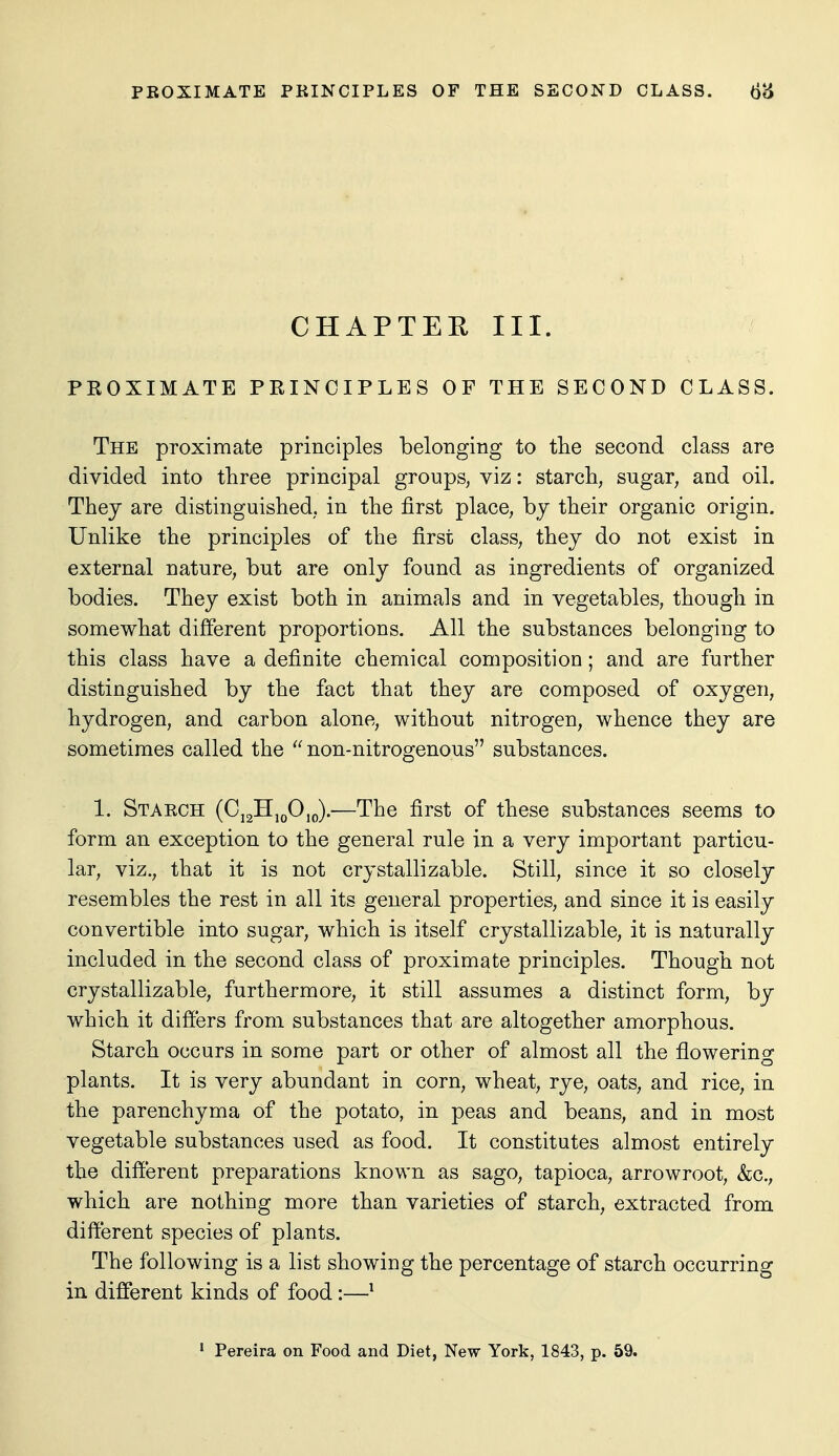CHAPTER III. PROXIMATE PRINCIPLES OF THE SECOND CLASS. The proximate principles belonging to the second class are divided into three principal groups, viz: starch, sugar, and oil. Thej are distinguished, in the first place, bj their organic origin. Unlike the principles of the first class, they do not exist in external nature, but are only found as ingredients of organized bodies. They exist both in animals and in vegetables, though in somewhat different proportions. All the substances belonging to this class have a definite chemical composition; and are further distinguished by the fact that they are composed of oxygen, hydrogen, and carbon alone, without nitrogen, whence they are sometimes called the non-nitrogenous substances. 1. Starch (Cj2H,j)0,o).'—The first of these substances seems to form an exception to the general rule in a very important particu- lar, viz., that it is not crystallizable. Still, since it so closely resembles the rest in all its general properties, and since it is easily convertible into sugar, which is itself crystallizable, it is naturally included in the second class of proximate principles. Though not crystallizable, furthermore, it still assumes a distinct form, by which it differs from substances that are altogether amorphous. Starch occurs in some part or other of almost all the flowering plants. It is very abundant in corn, wheat, rye, oats, and rice, in the parenchyma of the potato, in peas and beans, and in most vegetable substances used as food. It constitutes almost entirely the different preparations known as sago, tapioca, arrowroot, &c., which are nothing more than varieties of starch, extracted from different species of plants. The following is a list showing the percentage of starch occurring in different kinds of food:—^ * Pereira on Food and Diet, New York, 1843, p. 59.