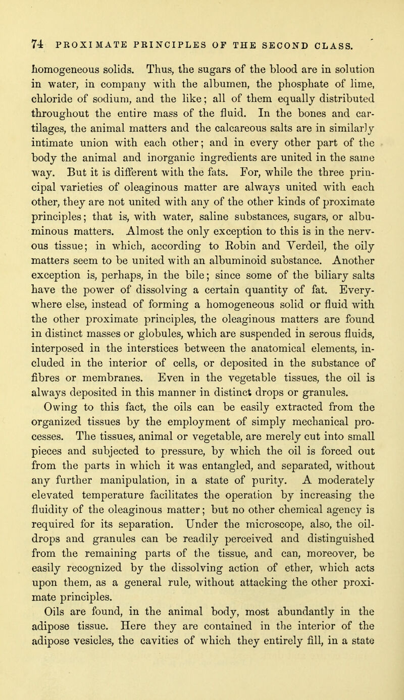 homogeneous solids. Thus, the sugars of the blood are in solution in water, in company w ith the albumen, the phosphate of lime, chloride of sodium, and the like; all of them equally distributed throughout the entire mass of the fluid. In the bones and car- tilages, the animal matters and the calcareous salts are in similarly intimate union with each other; and in every other part of the body the animal and inorganic ingredients are united in the same way. But it is different with the fats. For, while the three prin- cipal varieties of oleaginous matter are always united with each other, they are not united with any of the other kinds of proximate principles; that is, with water, saline substances, sugars, or albu- minous matters. Almost the only exception to this is in the nerv- ous tissue; in which, according to Eobin and Yerdeil, the oily matters seem to be united with an albuminoid substance. Another exception is, perhaps, in the bile; since some of the biliary salts have the power of dissolving a certain quantity of fat. Every- where else, instead of forming a homogeneous solid or fluid with the other proximate principles, the oleaginous matters are found in distinct masses or globules, which are suspended in serous fluids, interposed in the interstices between the anatomical elements, in- cluded in the interior of cells, or deposited in the substance of fibres or membranes. Even in the vegetable tissues, the oil is always deposited in this manner in distinct drops or granules. Owing to this fact, the oils can be easily extracted from the organized tissues by the employment of simply mechanical pro- cesses. The tissues, animal or vegetable, are merely cut into small pieces and subjected to pressure, by which the oil is forced out from the parts in which it was entangled, and separated, without any further manipulation, in a state of purity. A moderately elevated temperature facilitates the operation by increasing the fluidity of the oleaginous matter; but no other chemical agency is required for its separation. Under the microscope, also, the oil- drops and granules can be readily perceived and distinguished from the remaining parts of the tissue, and can, moreover, be easily recognized by the dissolving action of ether, which acts upon them, as a general rule, without attacking the other proxi- mate principles. Oils are found, in the animal body, most abundantly in the adipose tissue. Here they are contained in the interior of the adipose vesicles, the cavities of which they entirely fill, in a state