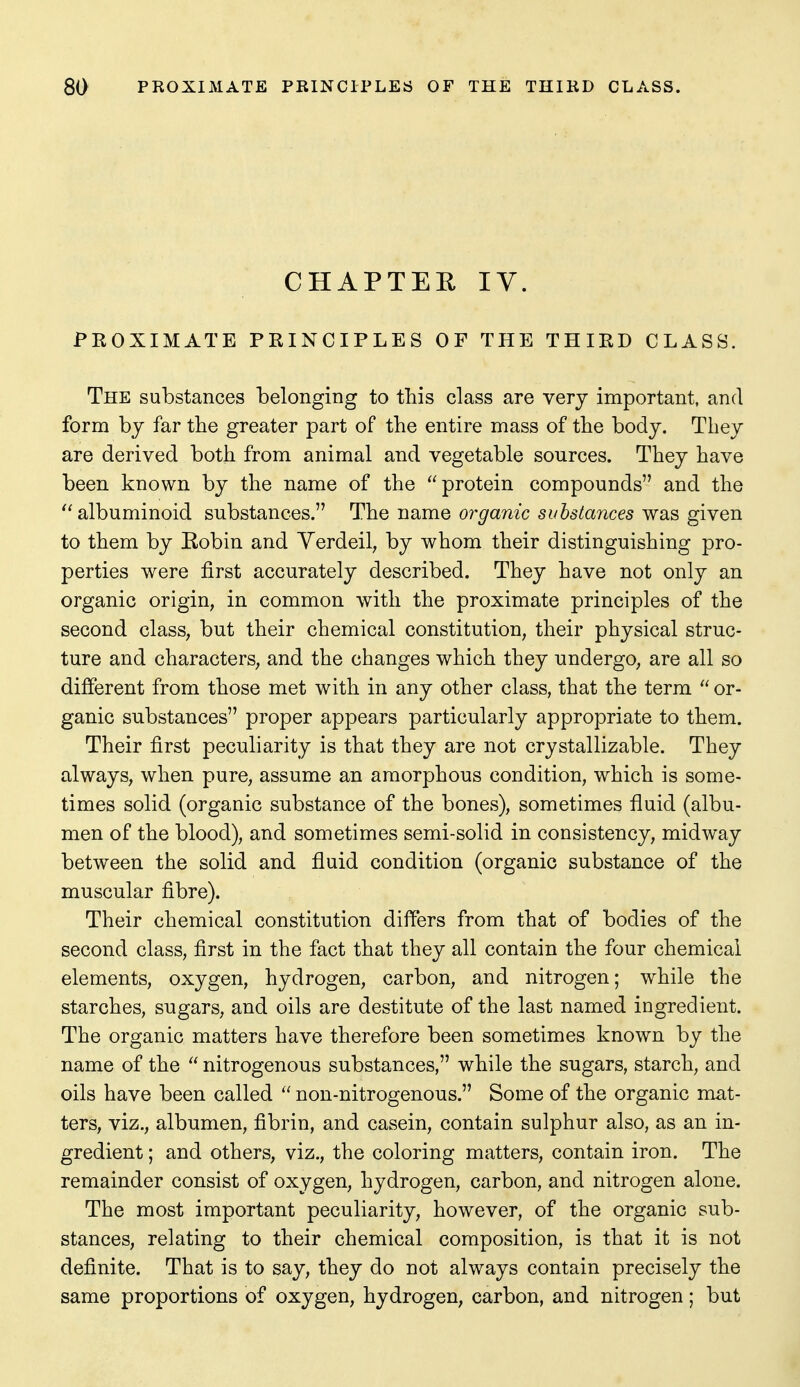 CHAPTER IV. PROXIMATE PRINCIPLES OF THE THIRD CLASS. The substances belonging to this class are very important, and form by far the greater part of the entire mass of the body. They are derived both from animal and vegetable sources. They have been known by the name of the protein compounds and the albuminoid substances. The nsimQ organic substances was giyen to them by Eobin and Yerdeil, by whom their distinguishing pro- perties were first accurately described. They have not only an organic origin, in common with the proximate principles of the second class, but their chemical constitution, their physical struc- ture and characters, and the changes which they undergo, are all so different from those met with in any other class, that the term  or- ganic substances proper appears particularly appropriate to them. Their first peculiarity is that they are not crystallizable. They always, when pure, assume an amorphous condition, which is some- times solid (organic substance of the bones), sometimes fluid (albu- men of the blood), and sometimes semi-solid in consistency, midway between the solid and fluid condition (organic substance of the muscular fibre). Their chemical constitution differs from that of bodies of the second class, first in the fact that they all contain the four chemical elements, oxygen, hydrogen, carbon, and nitrogen; while the starches, sugars, and oils are destitute of the last named ingredient. The organic matters have therefore been sometimes known by the name of the  nitrogenous substances, while the sugars, starch, and oils have been called  non-nitrogenous. Some of the organic mat- ters, viz., albumen, fibrin, and casein, contain sulphur also, as an in- gredient ; and others, viz., the coloring matters, contain iron. The remainder consist of oxygen, hydrogen, carbon, and nitrogen alone. The most important peculiarity, however, of the organic sub- stances, relating to their chemical composition, is that it is not definite. That is to say, they do not always contain precisely the same proportions of oxygen, hydrogen, carbon, and nitrogen; but