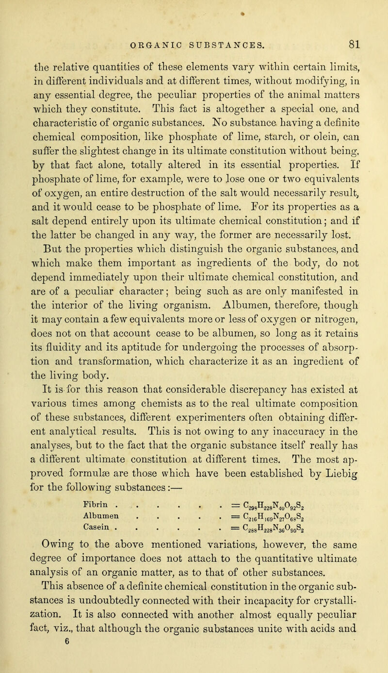 the relative quantities of these elements vary within certain limits, in different individuals and at different times, without modifying, in any essential degree, the peculiar properties of the animal matters which they constitute. This fact is altogether a special one, and characteristic of organic substances. Ko substance having a definite chemical composition, like phosphate of lime, starch, or olein, can suffer the slightest change in its ultimate constitution without being, by that fact alone, totally altered in its essential properties. If phosphate of lime, for example, were to lose one or two equivalents of oxygen, an entire destruction of the salt would necessarily result, and it would cease to be phosphate of lime. For its properties as a salt depend entirely upon its ultimate chemical constitution; and if the latter be changed in any way, the former are necessarily lost. But the properties which distinguish the organic substances, and which make them important as ingredients of the body, do not depend immediately upon their ultimate chemical constitution, and are of a peculiar character; being such as are only manifested in the interior of the living organism. Albumen, therefore, though it may contain a few equivalents more or less of oxygen or nitrogen, does not on that account cease to be albumen, so long as it retains its fluidity and its aptitude for undergoing the processes of absorp- tion and transformation, which characterize it as an ingredient of the living body. It is for this reason that considerable discrepancy has existed at various times among chemists as to the real ultimate composition of these substances, different experimenters often obtaining differ- ent analytical results. This is not owing to any inaccuracy in the analyses, but to the fact that the organic substance itself really has a different ultimate constitution at different times. The most ap- proved formulae are those which have been established by Liebig for the following substances:— Fibrin C295H228N,,092S2 Albumen == C2i6H,69N27068S2 Casein = C288H228N36O80S2 Owing to the above mentioned variations, however, the same degree of importance does not attach to the quantitative ultimate analysis of an organic matter, as to that of other substances. This absence of a definite chemical constitution in the organic sub- stances is undoubtedly connected with their incapacity for crystalli- zation. It is also connected with another almost equally peculiar fact, viz., that although the organic substances unite with acids and