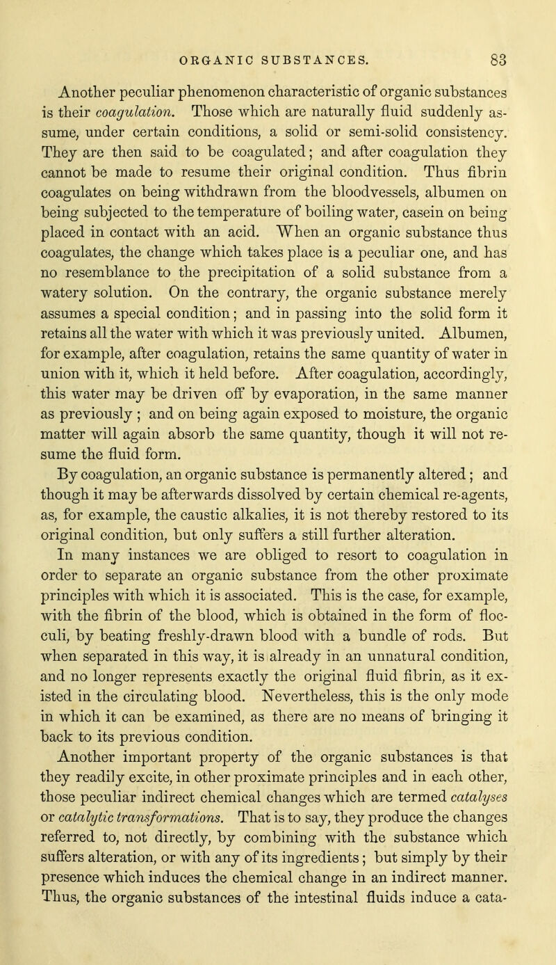 Another peculiar phenomenon characteristic of organic substances is their coagulation. Those which are naturally fluid suddenly as- sume, under certain conditions, a solid or semi-solid consistency. They are then said to be coagulated; and after coagulation they cannot be made to resume their original condition. Thus fibrin coagulates on being withdrawn from the bloodvessels, albumen on being subjected to the temperature of boiling water, casein on being placed in contact with an acid. When an organic substance thus coagulates, the change which takes place is a peculiar one, and has no resemblance to the precipitation of a solid substance from a watery solution. On the contrary, the organic substance merely assumes a special condition; and in passing into the solid form it retains all the water with which it was previously united. Albumen, for example, after coagulation, retains the same quantity of water in union with it, which it held before. After coagulation, accordingly, this water may be driven off by evaporation, in the same manner as previously ; and on being again exposed to moisture, the organic matter will again absorb the same quantity, though it will not re- sume the fluid form. By coagulation, an organic substance is permanently altered; and though it may be afterwards dissolved by certain chemical re-agents, as, for example, the caustic alkalies, it is not thereby restored to its original condition, but only suffers a still further alteration. In many instances we are obliged to resort to coagulation in order to separate an organic substance from the other proximate principles with which it is associated. This is the case, for example, with the fibrin of the blood, which is obtained in the form of floc- culi, by beating freshly-drawn blood with a bundle of rods. But when separated in this way, it is already in an unnatural condition, and no longer represents exactly the original fluid fibrin, as it ex- isted in the circulating blood. ISTevertheless, this is the only mode in which it can be examined, as there are no means of bringing it back to its previous condition. Another important property of the organic substances is that they readily excite, in other proximate principles and in each other, those peculiar indirect chemical changes which are termed catalyses or catalytic transformations. That is to say, they produce the changes referred to, not directly, by combining with the substance which suffers alteration, or with any of its ingredients; but simply by their presence which induces the chemical change in an indirect manner. Thus, the organic substances of the intestinal fluids induce a cata-