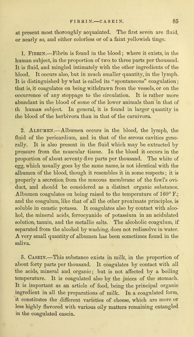 at present most thoroughly acquainted. The first seven are fluid, or nearly so, and either colorless or of a faint yellowish tinge. 1. Fibrin.—Fibrin is found in the blood; where it exists, in the human subject, in the proportion of two to three parts per thousand. It is fluid, and mingled intimately with the other ingredients of the blood. It occurs also, but in much smaller quantity, in the lymph. It is distinguished by what is called its  spontaneous coagulation; that is, it coagulates on being withdrawn from the vessels, or on the occurrence of any stoppage to the circulation. It is rather more abundant in the blood of some of the lower animals than in that of th human subject. In general, it is found in larger quantity iu the blood of the herbivora than in that of the carnivora. 2. Albumen.—Albumen occurs in the blood, the lymph, the fluid of the pericardium, and in that of the serous cavities gene- rally. It is also present in the fluid which may be extracted by pressure from the muscular tissue. In the blood it occurs in the proportion of about seventy-five parts per thousand. The white of egg, which usually goes by the same name, is not identical with the albumen of the blood, though it resembles it in some respects; it is properly a secretion from the mucous membrane of the fowl's ovi- duct, and should be considered as a distinct organic substance. Albumen coagulates on being raised to the temperature of 160° F.; and the coagulum, like that of all the other proximate principles, is soluble in caustic potassa. It coagulates also by contact with alco- hol, the mineral acids, ferrocyanide of potassium in an acidulated solution, tannin, and the metallic salts. The alcoholic coagulum, if separated from the alcohol by washing, does not redissolve in water. A very small quantity of albumen has been sometimes found in the saliva. 3. Casein.—This substance exists in milk, in the proportion of about forty parts per thousand. It coagulates by contact with all the acids, mineral and organic; but is not affected by a boiling temperature. It is coagulated also by the juices of the stomach. It is important as an article of food, being the principal organic ingredient in all the preparations of milk. In a coagulated form, it constitutes the different varieties of cheese, which are more or less highly flavored with various oily matters remaining entangled in the coagulated casein.