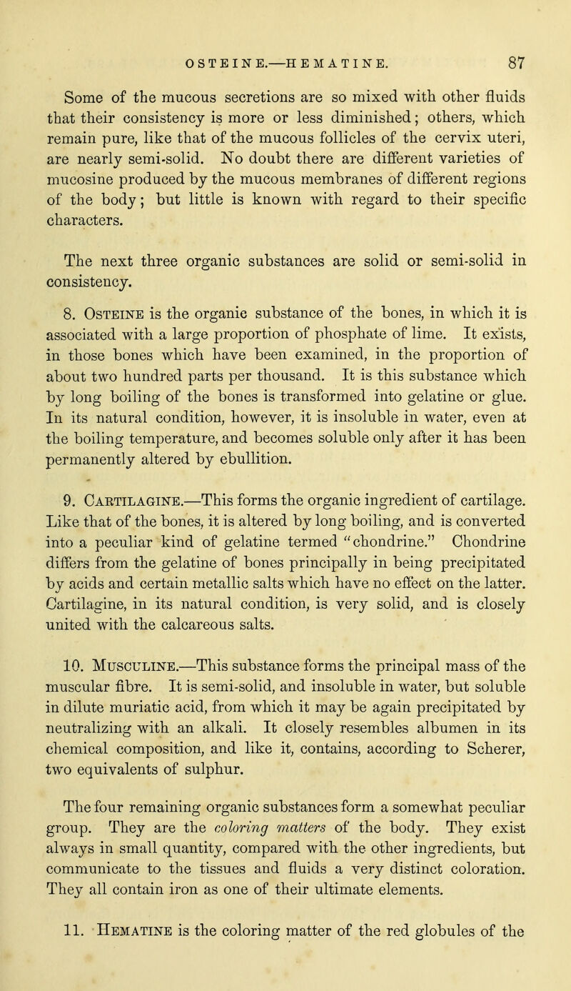 Some of the mucous secretions are so mixed with other fluids that their consistency is more or less diminished; others, which remain pure, like that of the mucous follicles of the cervix uteri, are nearly semi-solid. No doubt there are different varieties of mucosine produced by the mucous membranes of different regions of the body; but little is known with regard to their specific characters. The next three organic substances are solid or semi-solid in consistency. 8. OsTEiNE is the organic substance of the bones, in which it is associated with a large proportion of phosphate of lime. It exists, in those bones which have been examined, in the proportion of about two hundred parts per thousand. It is this substance which by long boiling of the bones is transformed into gelatine or glue. In its natural condition, however, it is insoluble in water, even at the boiling temperature, and becomes soluble only after it has been permanently altered by ebullition. 9. Oaetilagine.—This forms the organic ingredient of cartilage. Like that of the bones, it is altered by long boiling, and is converted into a peculiar kind of gelatine termed chondrine. Chondrine differs from the gelatine of bones principally in being precipitated by acids and certain metallic salts which have no effect on the latter. Cartilagine, in its natural condition, is very solid, and is closely united with the calcareous salts. 10. MuscuLiNE.—This substance forms the principal mass of the muscular fibre. It is semi-solid, and insoluble in water, but soluble in dilute muriatic acid, from which it may be again precipitated by neutralizing with an alkali. It closely resembles albumen in its chemical composition, and like it, contains, according to Scherer, two equivalents of sulphur. The four remaining organic substances form a somewhat peculiar group. They are the coloring matters of the body. They exist always in small quantity, compared with the other ingredients, but communicate to the tissues and fluids a very distinct coloration. They all contain iron as one of their ultimate elements. 11. Hematine is the coloring matter of the red globules of the