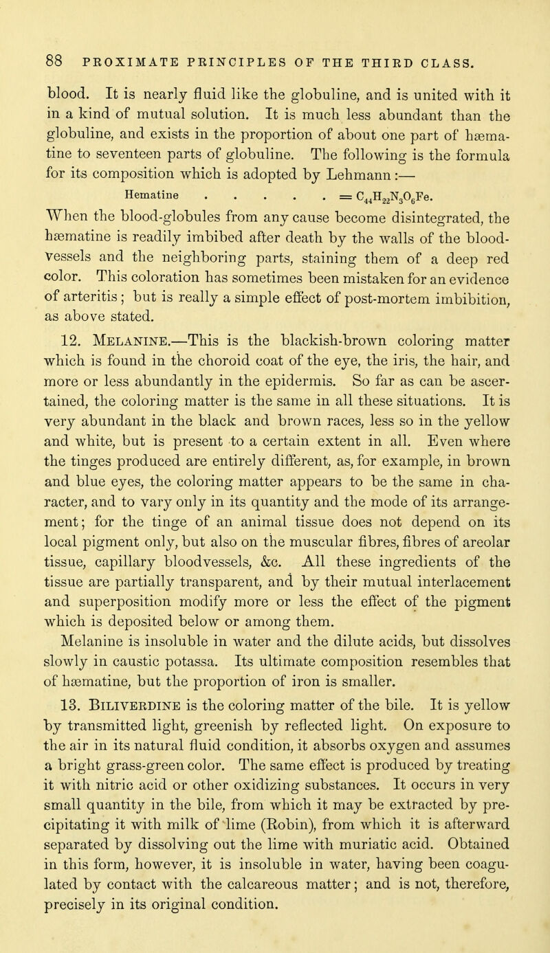 blood. It is nearly fluid like the globuline, and is united with it in a kind of mutual solution. It is much less abundant than the globuline, and exists in the proportion of about one part of h^ema- tine to seventeen parts of globuline. The following is the formula for its composition which is adopted by Lehmann:— Hematine = C^^HaaNgOgFe. When the blood-globules from any cause become disintegrated, the hsematine is readily imbibed after death by the walls of the blood- vessels and the neighboring parts, staining them of a deep red color. This coloration has sometimes been mistaken for an evidence of arteritis ; but is really a simple effect of post-mortem imbibition, as above stated. 12. Melaotne.—This is the blackish-brown coloring matter which is found in the choroid coat of the eye, the iris, the hair, and more or less abundantly in the epidermis. So far as can be ascer- tained, the coloring matter is the same in all these situations. It is very abundant in the black and brown races, less so in the yellow and white, but is present to a certain extent in all. Even where the tinges produced are entirely different, as, for example, in brown and blue eyes, the coloring matter appears to be the same in cha- racter, and to vary only in its quantity and the mode of its arrange- ment; for the tinge of an animal tissue does not depend on its local pigment only, but also on the muscular fibres, fibres of areolar tissue, capillary bloodvessels, &c. All these ingredients of the tissue are partially transparent, and by their mutual interlacement and superposition modify more or less the effect of the pigment which is deposited below or among them. Melanine is insoluble in water and the dilute acids, but dissolves slowly in caustic potassa. Its ultimate composition resembles that of h^ematine, but the proportion of iron is smaller. 13. BiLiVERDiNE is the coloring matter of the bile. It is yellow by transmitted light, greenish by reflected light. On exposure to the air in its natural fluid condition, it absorbs oxygen and assumes a bright grass-green color. The same effect is produced by treating it with nitric acid or other oxidizing substances. It occurs in very small quantity in the bile, from which it may be extracted by pre- cipitating it with milk of lime (Kobin), from which it is afterward separated by dissolving out the lime with muriatic acid. Obtained in this form, however, it is insoluble in water, having been coagu- lated by contact with the calcareous matter; and is not, therefore, precisely in its original condition.