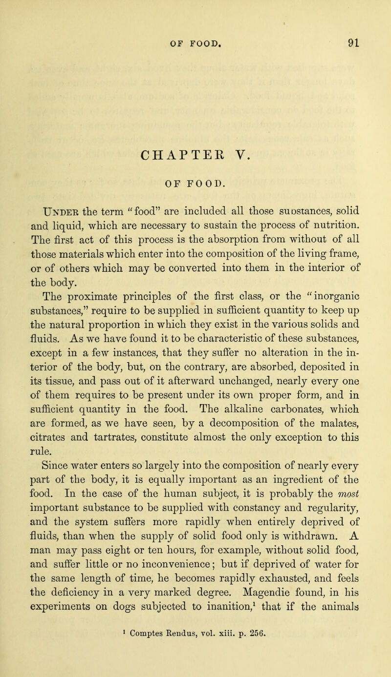 CHAPTER V. OF FOOD. Under tlie term food are included all those suostances, solid and liquid, wMch are necessary to sustain tlie process of nutrition. The first act of this process is the absorption from without of all those materials which enter into the composition of the living frame, or of others which may be converted into them in the interior of the body. The proximate principles of the first class, or the inorganic substances, require to be supplied in sufiicient quantity to keep up the natural proportion in which they exist in the various solids and fluids. As we have found it to be characteristic of these substances, except in a few instances, that they suffer no alteration in the in- terior of the body, but, on the contrary, are absorbed, deposited in its tissue, and pass out of it afterward unchanged, nearly every one of them requires to be present under its own proper form, and in sufficient quantity in the food. The alkaline carbonates, which are formed, as we have seen, by a decomposition of the malates, citrates and tartrates, constitute almost the only exception to this rule. Since water enters so largely into the composition of nearly every part of the body, it is equally important as an ingredient of the food. In the case of the human subject, it is probably the most important substance to be supplied with constancy and regularity, and the system suffers more rapidly when entirely deprived of fluids, than when the supply of solid food only is withdrawn. A man may pass eight or ten hours, for example, without solid food, and suffer little or no inconvenience; but if deprived of water for the same length of time, he becomes rapidly exhausted, and feels the deficiency in a very marked degree. Magendie found, in his experiments on dogs subjected to inanition,^ that if the animals