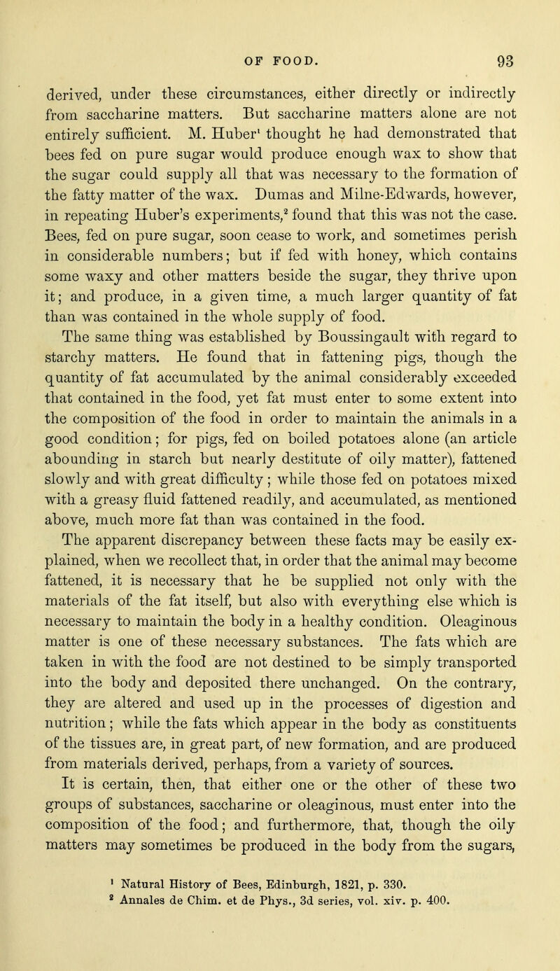 derived, under these circumstances, either directly or indirectly from saccharine matters. But saccharine matters alone are not entirely sufficient. M. Huber' thought he had demonstrated that bees fed on pure sugar would produce enough wax to show that the sugar could supply all that was necessary to the formation of the fatty matter of the wax. Dumas and Milne-Edwards, however, in repeating Huber's experiments,^ found that this was not the case. Bees, fed on pure sugar, soon cease to work, and sometimes perish in considerable numbers; but if fed with honey, which contains some waxy and other matters beside the sugar, they thrive upon it; and produce, in a given time, a much larger quantity of fat than was contained in the whole supply of food. The same thing was established by Boussingault with regard to starchy matters. He found that in fattening pigs, though the quantity of fat accumulated by the animal considerably exceeded that contained in the food, yet fat must enter to some extent into the composition of the food in order to maintain the animals in a good condition; for pigs, fed on boiled potatoes alone (an article abounding in starch but nearly destitute of oily matter), fattened slowly and with great difficulty ; while those fed on potatoes mixed with a greasy fluid fattened readily, and accumulated, as mentioned above, much more fat than was contained in the food. The apparent discrepancy between these facts may be easily ex- plained, when we recollect that, in order that the animal may become fattened, it is necessary that he be supplied not only with the materials of the fat itself, but also with everything else which is necessary to maintain the body in a healthy condition. Oleaginous matter is one of these necessary substances. The fats which are taken in with the food are not destined to be simply transported into the body and deposited there unchanged. On the contrary, they are altered and used up in the processes of digestion and nutrition; while the fats which appear in the body as constituents of the tissues are, in great part, of new formation, and are produced from materials derived, perhaps, from a variety of sources. It is certain, then, that either one or the other of these two groups of substances, saccharine or oleaginous, must enter into the composition of the food; and furthermore, that, though the oily matters may sometimes be produced in the body from the sugars, ' Natural History of Bees, Edinburgh, 1821, p. 330. * Annales de Chim. et de Phys., 3d series, vol. xiv. p. 400.