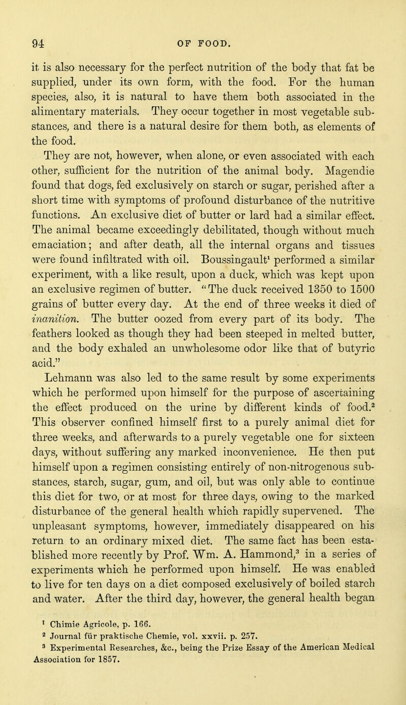 it is also necessary for tlie perfect nutrition of the body that fat be supplied, under its own form, with the food. For the human species, also, it is natural to have them both associated in the alimentary materials. They occur together in most vegetable sub- stances, and there is a natural desire for them both, as elements of the food. They are not, however, when alone, or even associated with each other, sufficient for the nutrition of the animal body. Magendie found that dogs, fed exclusively on starch or sugar, perished after a short time with symptoms of profound disturbance of the nutritive functions. An exclusive diet of butter or lard had a similar effect. The animal became exceedingly debilitated, though without much emaciation; and after death, all the internal organs and tissues were found infiltrated with oil. Boussingault^ performed a similar experiment, with a like result, upon a duck, which was kept upon an exclusive regimen of butter.  The duck received 1350 to 1500 grains of butter every day. At the end of three weeks it died of inanition. The butter oozed from every part of its body. The feathers looked as though they had been steeped in melted butter, and the body exhaled an unwholesome odor like that of butyric acid. Lehmann was also led to the same result by some experiments which he performed upon himself for the purpose of ascertaining the effect produced on the urine by different kinds of food.^ This observer confined himself first to a purely animal diet for three weeks, and afterwards to a purely vegetable one for sixteen days, without suffering any marked inconvenience. He then put himself upon a regimen consisting entirely of non-nitrogenous sub- stances, starch, sugar, gum, and oil, but was only able to continue this diet for two, or at most for three days, owing to the marked disturbance of the general health which rapidly supervened. The unpleasant symptoms, however, immediately disappeared on his return to an ordinary mixed diet. The same fact has been esta- blished more recently by Prof. Wm. A. Hammond,^ in a series of experiments which he performed upon himself. He was enabled to live for ten days on a diet composed exclusively of boiled starch and water. After the third day, however, the general health began ^ Chimie Agricole, p. 166. 2 Journal fur praktische Chemie, vol. xxvii. p. 257. 3 Experimental Researches, &c., being the Prize Essay of the American Medical Association for 1857.