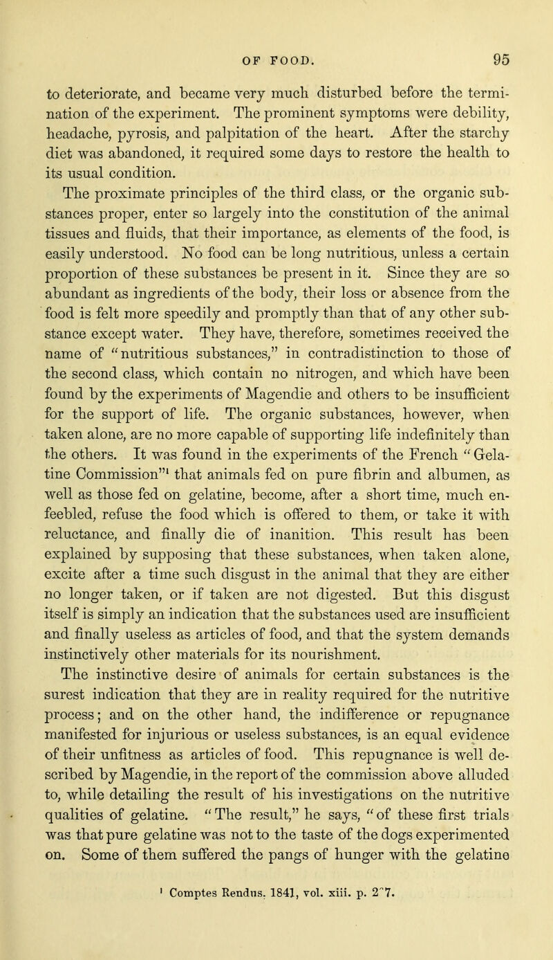to deteriorate, and became very much disturbed before tbe termi- nation of the experiment. The prominent symptoms were debility, headache, pyrosis, and palpitation of the heart. After the starchy diet was abandoned, it required some days to restore the health to its usual condition. The proximate principles of the third class, or the organic sub- stances proper, enter so largely into the constitution of the animal tissues and fluids, that their importance, as elements of the food, is easily understood. No food can be long nutritious, unless a certain proportion of these substances be present in it. Since they are so abundant as ingredients of the body, their loss or absence from the food is felt more speedily and promptly than that of any other sub- stance except water. They have, therefore, sometimes received the name of nutritious substances, in contradistinction to those of the second class, which contain no nitrogen, and which have been found by the experiments of Magendie and others to be insufficient for the support of life. The organic substances, however, when taken alone, are no more capable of supporting life indefinitely than the others. It was found in the experiments of the French  Gela- tine Commission^ that animals fed on pure fibrin and albumen, as well as those fed on gelatine, become, after a short time, much en- feebled, refuse the food which is offered to them, or take it with reluctance, and finally die of inanition. This result has been explained by supposing that these substances, when taken alone, excite after a time such disgust in the animal that they are either no longer taken, or if taken are not digested. But this disgust itself is simply an indication that the substances used are insufficient and finally useless as articles of food, and that the system demands instinctively other materials for its nourishment. The instinctive desire of animals for certain substances is the surest indication that they are in reality required for the nutritive process; and on the other hand, the indifference or repugnance manifested for injurious or useless substances, is an equal evidence of their unfitness as articles of food. This repugnance is well de- scribed by Magendie, in the report of the commission above alluded to, while detailing the result of his investigations on the nutritive qualities of gelatine.  The result, he says,  of these first trials was that pure gelatine was not to the taste of the dogs experimented on. Some of them suffered the pangs of hunger with the gelatine