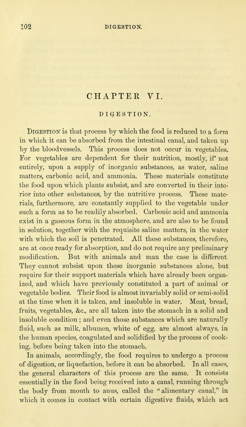 CHAPTER VI. DIGESTION. Digestion is tliat process by wliicli the food is reduced to a form in which it can be absorbed from the intestinal canal, and taken up by the bloodvessels. This process does not occur in vegetables. For vegetables are dependent for their nutrition, mostly, if not entirely, upon a supply of inorganic substances, as water, saline matters, carbonic acid, and ammonia. These materials constitute the food upon which plants subsist, and are converted in their inte- rior into other substances, by the nutritive process. These mate- rials, furthermore, are constantly supplied to the vegetable under such a form as to be readily absorbed. Carbonic acid and ammonia exist in a gaseous form in the atmosphere, and are also to be found in solution, together with the requisite saline matters, in the water with which the soil is penetrated. All these substances, therefore, are at once ready for absorption, and do not require any preliminary modification. But with animals and man the case is difi'erent. They cannot subsist upon these inorganic substances alone, but require for their support materials which have already been organ- ized, and which have previously constituted a part of animal or vegetable bodies. Their food is almost invariably solid or semi-solid at the time when it is taken, and insoluble in water. Meat, bread, fruits, vegetables, &c., are all taken into the stomach in a solid and insoluble condition ; and even those substances which are naturally fluid, such as milk, albumen, white of egg, are almost always, in the human species, coagulated and solidified by the process of cook- ing, before being taken into the stomach. In animals, accordingly, the food requires to undergo a process of digestion, or liquefaction, before it can be absorbed. In all cases, the general characters of this process are the same. It consists essentially in the food being received into a canal, running through the body from mouth to anus, called the ''alimentary canal, in which it comes in contact with certain digestive fluids, which act