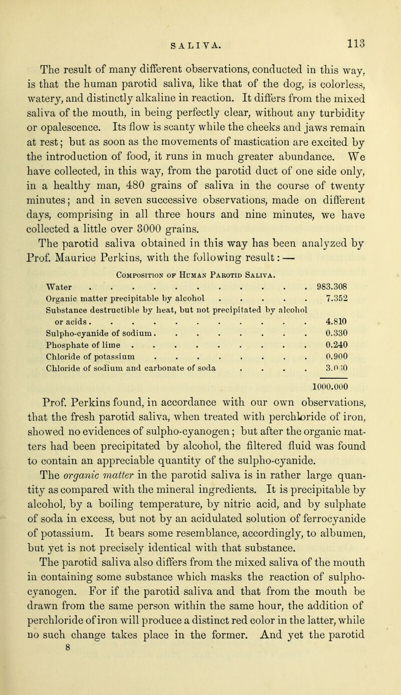 The result of many different observations, conducted in this way, is that the human parotid saliva, like that of the dog, is colorless, watery, and distinctly alkaline in reaction. It differs from the mixed saliva of the mouth, in being perfectly clear, without any turbidity or opalescence. Its flow is scanty while the cheeks and jaws remain at rest; but as soon as the movements of mastication are excited by the introduction of food, it runs in much greater abundance. We have collected, in this way, from the parotid duct of one side only, in a healthy man, 480 grains of saliva in the course of twenty minutes; and in seven successive observations, made on different days, comprising in all three hours and nine minutes, we have collected a little over 3000 grains. The parotid saliva obtained in this way has been analyzed by Prof. Maurice Perkins, with the following result: — Composition of Human Parotid Saliva. Water 983.308 Organic matter precipitable by alcohol 7.352 Substance destructible by heat, but not precipitated by alcohol or acids 4.810 Sulpho-cyanide of sodium 0.330 Phosphate of lime 0.240 Chloride of potassium 0.900 Chloride of sodium and carbonate of soda .... 3.0 jO 1000.000 Prof. Perkins found, in accordance with our own observations, that the fresh parotid saliva, when treated with perchloride of iron, showed no evidences of sulpho-cyanogen; but after the organic mat- ters had been precipitated by alcohol, the filtered fluid was found to contain an appreciable quantity of the sulpho-cyanide. The organic matter in the parotid saliva is in rather large quan- tity as compared with the mineral ingredients. It is precipitable by alcohol, by a boiling temperature, by nitric acid, and by sulphate of soda in excess, but not by an acidulated solution of ferrocyanide of potassium. It bears some resemblance, accordingly, to albumen, but yet is not precisely identical with that substance. The parotid saliva also differs from the mixed saliva of the mouth in containing some substance which masks the reaction of sulpho- cyanogen. For if the parotid saliva and that from the mouth be drawn from the same person within the same hour, the addition of perchloride of iron will produce a distinct red color in the latter, while uo such change takes place in the former. And yet the parotid