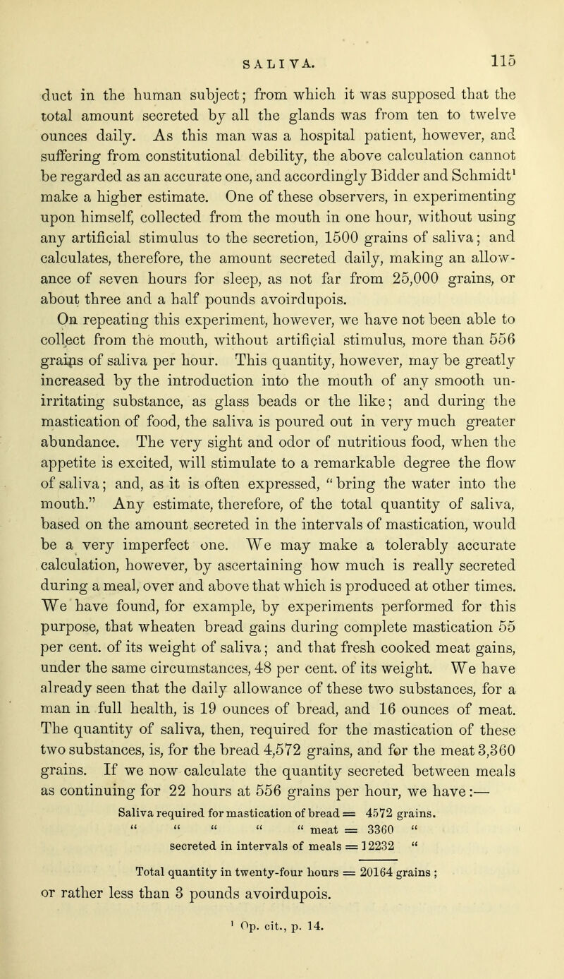 duct in the human subject; from which it was supposed that the total amount secreted by all the glands was from ten to twelve ounces daily. As this man was a hospital patient, however, and suffering from constitutional debility, the above calculation cannot be regarded as an accurate one, and accordingly Bidder and Schmidt* make a higher estimate. One of these observers, in experimenting upon himself, collected from the mouth in one hour, without using any artificial stimulus to the secretion, 1500 grains of saliva; and calculates, therefore, the amount secreted daily, making an allow- ance of seven hours for sleep, as not far from 25,000 grains, or about three and a half pounds avoirdupois. On repeating this experiment, however, we have not been able to collect from the mouth, without artificial stimulus, more than 556 graips of saliva per hour. This quantity, however, may be greatly increased by the introduction into the mouth of any smooth un- irritating substance, as glass beads or the like; and during the mastication of food, the saliva is poured out in very much greater abundance. The very sight and odor of nutritious food, when the appetite is excited, will stimulate to a remarkable degree the flow of saliva; and, as it is often expressed, bring the water into the mouth. Any estimate, therefore, of the total quantity of saliva, based on the amount secreted in the intervals of mastication, would be a very imperfect one. We may make a tolerably accurate calculation, however, by ascertaining how much is really secreted during a meal, over and above that which is produced at other times. We have found, for example, by experiments performed for this purpose, that wheaten bread gains during complete mastication 55 per cent, of its weight of saliva; and that fresh cooked meat gains, under the same circumstances, 48 per cent, of its weight. We have already seen that the daily allowance of these two substances, for a man in full health, is 19 ounces of bread, and 16 ounces of meat. The quantity of saliva, then, required for the mastication of these two substances, is, for the bread 4,572 grains, and fer the meat 3,360 grains. If we now calculate the quantity secreted between meals as continuing for 22 hours at 556 grains per hour, we have:— Saliva required for mastication of bread = 4572 grains.  meat = 3360  secreted in intervals of meals = 12232  Total quantity in twenty-four hours = 20164 grains ; or rather less than 3 pounds avoirdupois. ' Op. cit., p. 14.