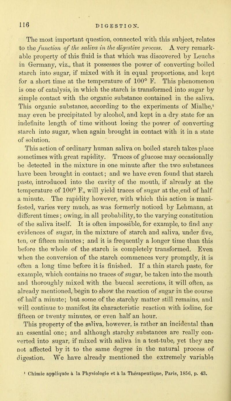 The most important question, connected witli this subject, relates to the function of the saliva in the digestive lorocess. A very remark- able property of this fluid is that which was discovered by Leuchs in Germany, viz., that it possesses the power of converting boiled starch into sugar, if mixed with it in equal proportions, and kept for a short time at the temperature of 100° F. This phenomenon is one of catalysis, in which the starch is transformed into sugar by simple contact with the organic substance contained in the saliva. This organic substance, according to the experiments of Mialhe,' may even be precipitated by alcohol, and kept in a dry state for an indefinite length of time without losing the power of converting starch into sugar, when again brought in contact with it in a state of solution. This action of ordinary human saliva on boiled starch takes place sometimes with great rapidity. Traces of glucose may occasionally be detected in the mixture in one minute after the two substances have been brought in contact; and we have even found that starch paste, introduced into the cavity of the mouth, if already at the temperature of 100° F., will yield traces of sugar at the^end of half a minute. The rapidity however, with which this action is mani- fested, varies very much, as was formerly noticed by Lehmann, at different times; owing, in all probability, to the varying constitution of the saliva itself. It is often impossible, for example, to find any evidences of sugar, in the mixture of starch and saliva, under five, ten, or fifteen minutes; and it is frequently a longer time than this before the whole of the starch is completely transformed. Even when the conversion of the starch commences very promptly, it is often a long time before it is finished. If a thin starch paste, for example, which contains no traces of sugar, be taken into the mouth and thoroughly mixed with the buccal secretions, it will often, as already mentioned, begin to show the reaction of sugar in the course of half a minute; but some of the starchy matter still remains, and will continue to manifest its characteristic reaction with iodine, for fifteen or twenty minutes, or even half an hour. This property of the saliva, however, is rather an incidental than an essential one; and although starchy substances are really con- v^erted into sugar, if mixed with saliva in a test-tube, yet they are not affected by it to the same degree in the natural process of digestion. We have already mentioned the extremely variable ' Chimie appliquee la Physiologie et la Tlierapeutique, Paris, 1856, p. 43.