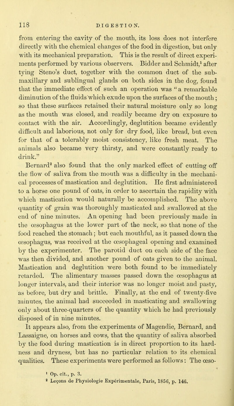 from entering the cavity of the mouth, its loss does not interfere directly with the chemical changes of the food in digestion, but only with its mechanical preparation. This is the result of direct experi- ments performed by various observers. Bidder and Schmidt/ after tying Steno's duct, together with the common duct of the sub- maxillary and sublingual glands on both sides in the dog, found that the immediate effect of such an operation was  a remarkable diminution of the fluids which exude upon the surfaces of the mouth; so that these surfaces retained their natural moisture only so long as the mouth was closed, and readily became dry on exposure to contact with the air. Accordingly, deglutition became evidently difficult and laborious, not only for dry food, like bread, but even for that of a tolerably moist consistency, like fresh meat. The animals also became very thirsty, and were constantly ready to drink. Bernard^ also found that the only marked effect of cutting off the flow of saliva from the mouth was a difficulty in the mechani- cal processes of mastication and deglutition. He first administered to a horse one pound of oats, in order to ascertain the rapidity with which mastication would naturally be accomplished. The above quantity of grain was thoroughly masticated and swallowed at the end of nine minutes. An opening had been previously made in the oesophagus at the lower part of the neck, so that none of the food reached the stomach; but each mouthful, as it passed down the oesophagus, was received at the oesophageal opening and examined by the experimenter. The parotid duct on each side of the face was then divided, and another pound of oats given to the animal. Mastication and deglutition were both found to be immediately retarded. The alimentary masses passed down the oesophagus at longer intervals, and their interior was no longer moist and pasty, as before, but dry and brittle. Finally, at the end of twenty-five minutes, the animal had succeeded in masticating and swallowing only about three-quarters of the quantity which he had previously disposed of in nine minutes. It appears also, from the experiments of Magendie, Bernard, and Lassaigne, on horses and cows, that the quantity of saliva absorbed by the food during mastication is in direct proportion to its hard- ness and dryness, but has no particular relation to its chemical qualities. These experiments were performed as follows: The oeso- ' Op. cit., p. 3. 2 Legons de Physiologic Experimentale, Paris, 1856, p. 146.