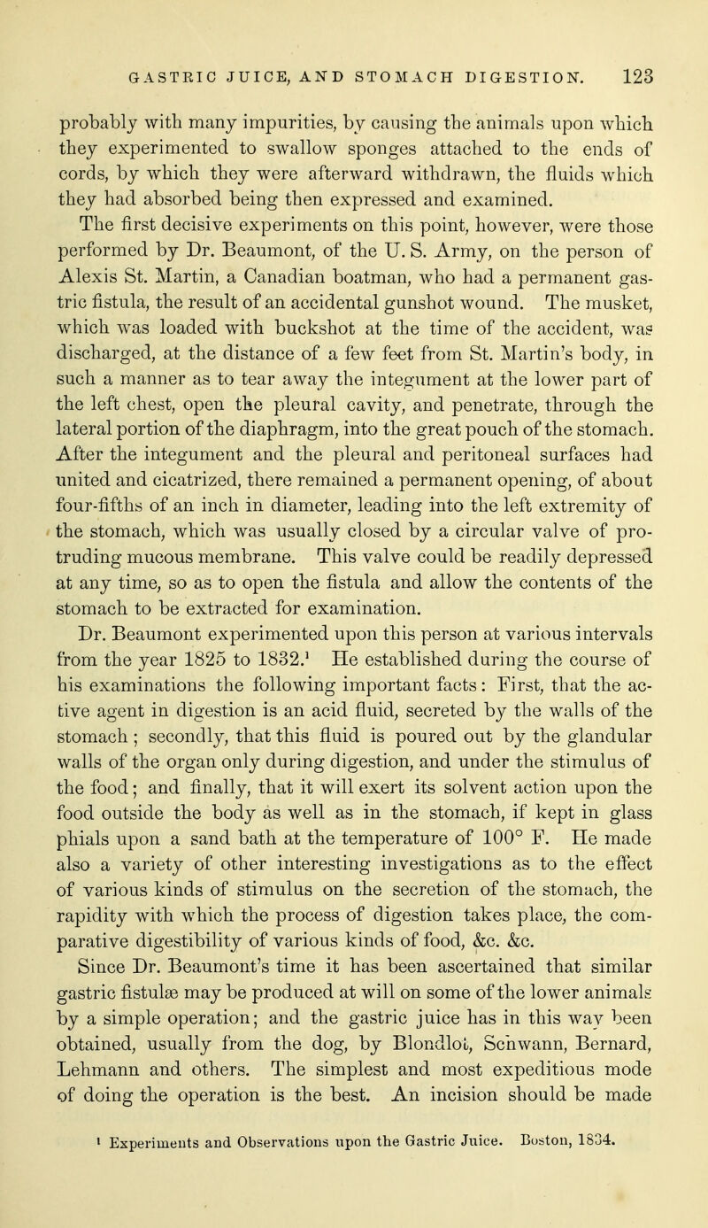 probably with many impurities, by causing the animals upon wbicb they experimented to swallow sponges attached to the ends of cords, by which they were afterward withdrawn, the fluids which they had absorbed being then expressed and examined. The first decisive experiments on this point, however, were those performed by Dr. Beaumont, of the U. S. Army, on the person of Alexis St. Martin, a Canadian boatman, who had a permanent gas- tric fistula, the result of an accidental gunshot wound. The musket, which was loaded with buckshot at the time of the accident, was discharged, at the distance of a few feet from St. Martin's body, in such a manner as to tear away the integument at the lower part of the left chest, open the pleural cavity, and penetrate, through the lateral portion of the diaphragm, into the great pouch of the stomach. After the integument and the pleural and peritoneal surfaces had united and cicatrized, there remained a permanent opening, of about four-fifths of an inch in diameter, leading into the left extremity of the stomach, which was usually closed by a circular valve of pro- truding mucous membrane. This valve could be readily depressed at any time, so as to open the fistula and allow the contents of the stomach to be extracted for examination. Dr. Beaumont experimented upon this person at various intervals from the year 1825 to 1832.' He established during the course of his examinations the following important facts: First, that the ac- tive agent in digestion is an acid fluid, secreted by the walls of the stomach ; secondly, that this fluid is poured out by the glandular walls of the organ only during digestion, and under the stimulus of the food; and finally, that it will exert its solvent action upon the food outside the body as well as in the stomach, if kept in glass phials upon a sand bath at the temperature of 100° F. He made also a variety of other interesting investigations as to the effect of various kinds of stimulus on the secretion of the stomach, the rapidity with which the process of digestion takes place, the com- parative digestibility of various kinds of food, &c. &c. Since Dr. Beaumont's time it has been ascertained that similar gastric fistulas may be produced at will on some of the lower animals by a simple operation; and the gastric juice has in this wav been obtained, usually from the dog, by BlondloL, Schwann, Bernard, Lehmann and others. The simplest and most expeditious mode of doing the operation is the best. An incision should be made • Experiments and Observations upon the Gastric Juice. Boston, 1834.