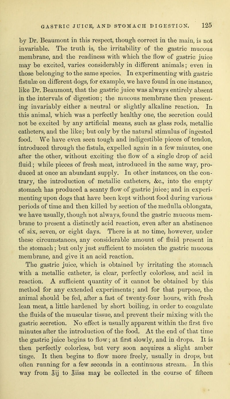 by Dr. Beaumont in this respect, thougli correct in the main, is not invariable. The truth is, the irritability of the gastric mucous membrane, and the readiness with which the flow of gastric juice may be excited, varies considerably in different animals; even in those belonging to the same species. In experimenting with gastric fistulae on different dogs, for example, we have found in one instance, like Dr. Beaumont, that the gastric juice was always entirely absent in the intervals of digestion; the mucous membrane then present- ing invariably either a neutral or slightly alkaline reaction. In this animal, which was a perfectly healthy one, the secretion could not be excited by any artificial means, such as glass rods, metallic catheters, and the like; but only by the natural stimulus of ingested food. We have even seen tough and indigestible pieces of tendon, introduced through the fistula, expelled again in a few minutes, one after the other, without exciting the flow of a single drop of acid fluid; while pieces of fresh meat, introduced in the same way, pro- duced at once an abundant supply. In other instances, on the con- trary, the introduction of metallic catheters, &c., into the empty stomach has produced a scanty flow of gastric juice; and in experi- menting upon dogs that have been kept without food during various periods of time and then killed by section of the medulla oblongata, we have usually, though not always, found the gastric mucous mem- brane to present a distinctly acid reaction, even after an abstinence of six, seven, or eight days. There is at no time, however, under these circumstances, any considerable amount of fluid present in the stomach; but only just sufficient to moisten the gastric mucous membrane, and give it an acid reaction. The gastric juice, which is obtained by irritating the stomach with a metallic catheter, is clear, perfectly colorless, and acid in reaction. A suflficieut quantity of it cannot be obtained by this method for any extended experiments; and for that purpose, the animal should be fed, after a fast of twenty-four hours, with fresh lean meat, a little hardened by short boiling, in order to coagulate the fluids of the muscular tissue, and prevent their mixing with the gastric secretion. No effect is usually apparent within the first five minutes after the introduction of the food. At the end of that time the gastric juice begins to flow; at first slowly, and in drops. It is then perfectly colorless, but very soon acquires a slight amber tinge. It then begins to flow more freely, usually in drops, but often running for a few seconds in a continuous stream. In this way from §ij to oiiss may be collected in the course of fifteen