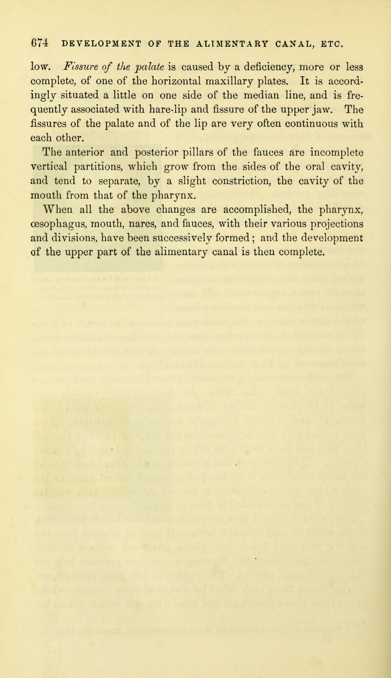 low. Fissure of the palate is caused by a deficiency, more or less complete, of one of the horizontal maxillary plates. It is accord- ingly situated a little on one side of the median line, and is fre- quently associated with hare-lip and fissure of the upper jaw. The fissures of the palate and of the lip are very often continuous with each other. The anterior and posterior pillars of the fauces are incomplete vertical partitions, which grow from the sides of the oral cavity, and tend to separate, by a slight constriction, the cavity of the mouth from that of the pharynx. When all the above changes are accomplished, the pharynx, oesophagus, mouth, nares, and fauces, with their various projections and divisions, have been successively formed; and the development of the upper part of the alimentary canal is then complete.