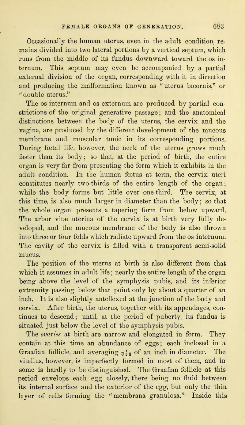 Occasionally the liuman uterus, even in the adult condition, re- mains divided into two lateral portions by a vertical septum, which runs from the middle of its fundus downward toward the os in- ternum. This septum may even be accompanied by a partial external division of the organ, corresponding with it in direction and producing the malformation known as uterus bicornis. or double uterus. The OS internum and os externum are produced by partial con- strictions of the original generative passage; and the anatomical distinctions between the body of the uterus, the cervix and the vagina, are produced by the different development of the mucous membrane and muscular tunic in its corresponding portions. During foetal life, however, the neck of the uterus grows mucTi faster than its body; so that, at the period of birth, the entire organ is very far from presenting the form which it exhibits in the adult condition. In the human foetus at term, the cervix uteri constitutes nearly two-thirds of the entire length of the organ; while the body forms but little over one-third. The cervix, at this time, is also much larger in diameter than the body; so that the whole organ presents a tapering form from below upward. The arbor vitae uterina of the cervix is at birth very fully de- veloped, and the mucous membrane of the body is also thrown into three or four folds which radiate upward from the os internum. The cavity of the cervix is filled with a transparent semi-solid mucus. The position of the uterus at birth is also different from that which it assumes in adult life; nearly the entire length of the organ being above the level of the symphysis pubis, and its inferior extremity passing below that point only by about a quarter of an inch. It is also slightly anteflexed at the junction of the body and cervix. After birth, the uterus, together with its appendages, con- tinues to descend; until, at the period of puberty, its fundus is situated just below the level of the symphysis pubis. The ovaries at birth are narrow and elongated in form. They contain at this time an abundance of eggs; each inclosed in a Graafian follicle, and averaging g.^^ of an inch in diameter. The vitellus, however, is imperfectly formed in most of them, and in some is hardly to be distinguished. The Graafian follicle at this period envelops each egg closely, there being no fluid between its internal surface and the exterior of the egg, but only the thin layer of cells forming the membrana granulosa. Inside this