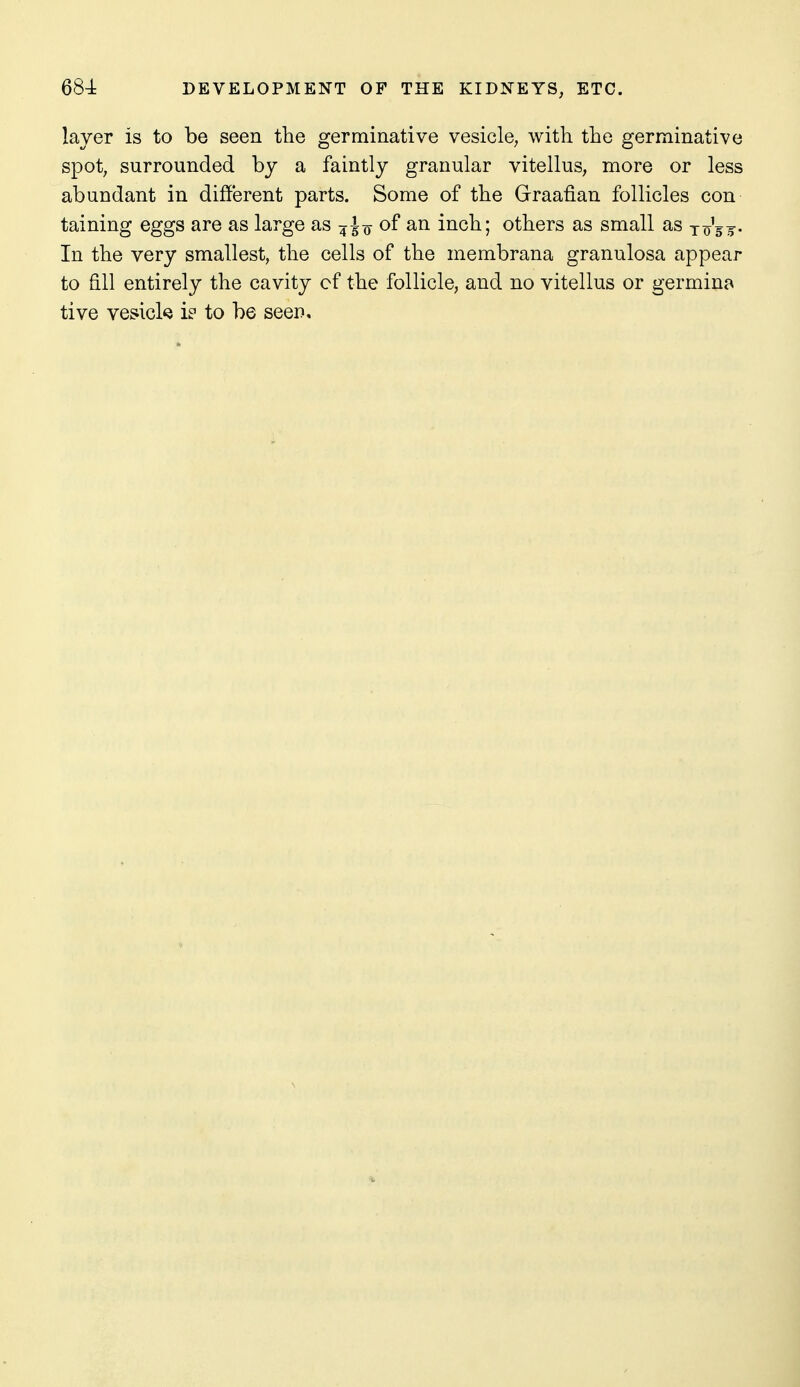 layer is to be seen the germinative vesicle, with the germinative spot, surrounded by a faintly granular vitellus, more or less abundant in different parts. Some of the Graafian follicles con taining eggs are as large as j^jj of an inch; others as small as to'sj- In the very smallest, the cells of the membrana granulosa appear to fill entirely the cavity cf the follicle, and no vitellus or germina tive vesick i? to be seen.