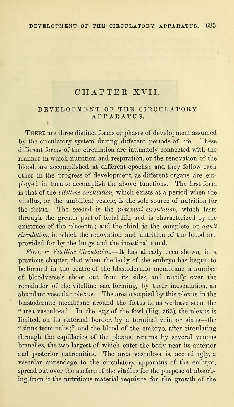 CHAPTEE XVII. DEVELOPMENT OF THE CIRCULATORY APPARATUS. There are three distinct forms or phases of development assumed by the circulatory system during different periods of life. These different forms of the circulation are intimately connected with the manner in which nutrition and respiration, or the renovation of the blood, are accomplished at different epochs; and they follow each other in the progress of development, as different organs are em- ployed in turn to accomplish the above functions. The first form is that of the vitelline circulation, which exists at a period when the vitellus, or the umbilical vesicle, is the sole source of nutrition for the foetus. The second is the placental circulation, which lasts through the greater part of foetal life, and is characterized by the existence of the placenta; and the third is the complete or adult circulation, in which the renovation and nutrition of the blood are provided for by the lungs and the intestinal canal. First, or Vitelline Circulation.—It has already been shown, in a previous chapter, that when the body of the embryo has begun to be formed in the centre of the blastodermic membrane, a number of bloodvessels shoot out from its sides, and ramify over the remainder of the vitelline sac, forming, by their inosculation, an abundant vascular plexus. The area occupied by this plexus in the blastodermic membrane around the foetus is, as we have seen, the area vasculosa. In the egg of the fowl (Fig. 263), the plexus is limited, on its external border, by a terminal vein or sinus—the sinus terminalis; and the blood of the embryo, after circulating through the capillaries of the plexus, returns by several venous branches, the two largest of which enter the body near its anterior and posterior extremities. The area vasculosa is, accordingly, a vascular appendage to the circulatory apparatus of the embryo, spread out over the surface of the vitellus for the purpose of absorb- ing from it the nutritious material requisite for the growth .of .the