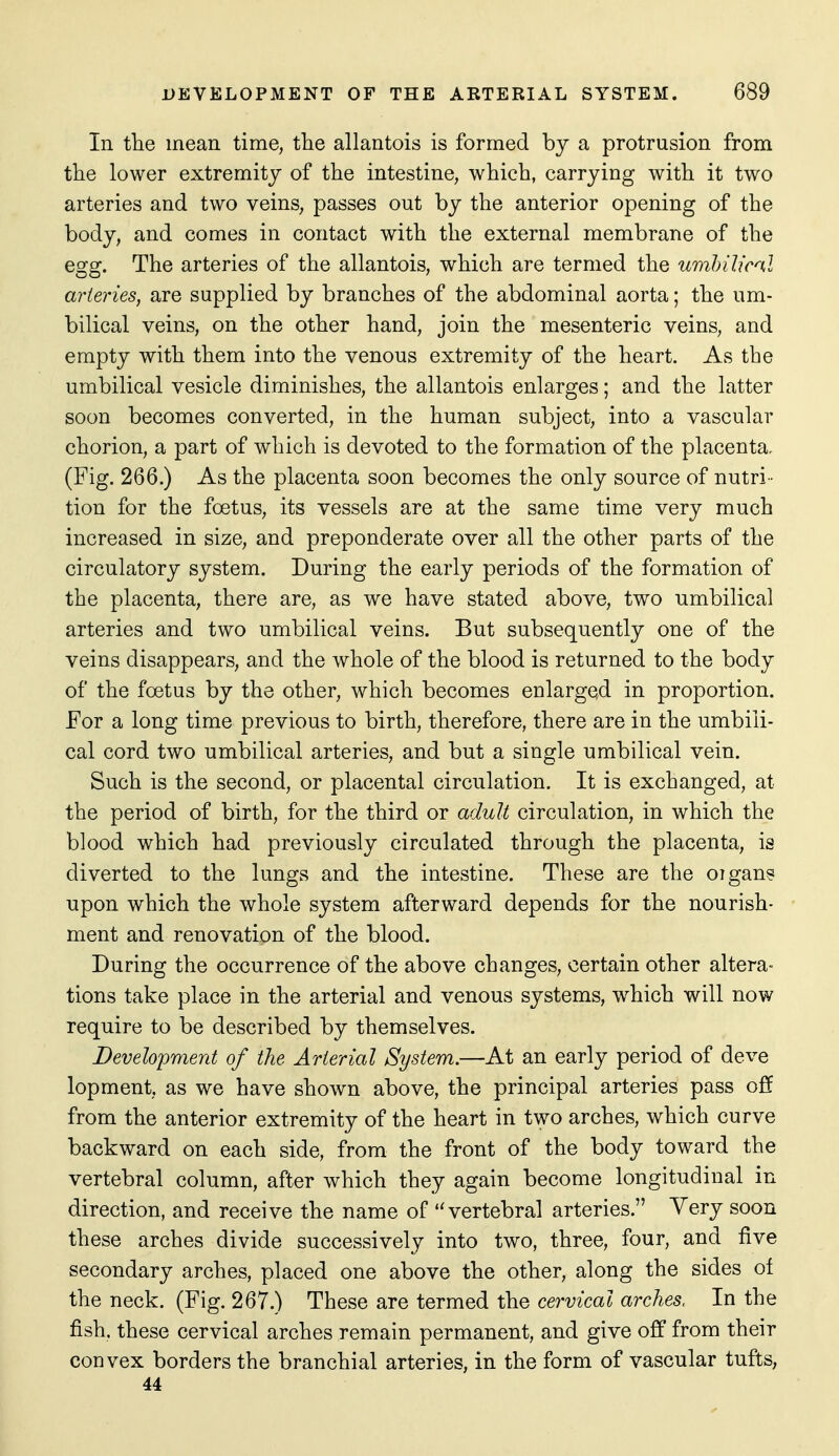 In the mean time, the allantois is formed by a protrusion from the lower extremity of the intestine, which, carrying with it two arteries and two veins, passes out by the anterior opening of the body, and comes in contact with the external membrane of the egg. The arteries of the allantois, which are termed the umhilical arteries, are supplied by branches of the abdominal aorta; the um- bilical veins, on the other hand, join the mesenteric veins, and empty with them into the venous extremity of the heart. As the umbilical vesicle diminishes, the allantois enlarges; and the latter soon becomes converted, in the human subject, into a vascular chorion, a part of which is devoted to the formation of the placenta. (Fig. 266.) As the placenta soon becomes the only source of nutri - tion for the foetus, its vessels are at the same time very much increased in size, and preponderate over all the other parts of the circulatory system. During the early periods of the formation of the placenta, there are, as we have stated above, two umbilical arteries and two umbilical veins. But subsequently one of the veins disappears, and the whole of the blood is returned to the body of the foetus by the other, which becomes enlarged in proportion. For a long time previous to birth, therefore, there are in the umbili- cal cord two umbilical arteries, and but a single umbilical vein. Such is the second, or placental circulation. It is exchanged, at the period of birth, for the third or adult circulation, in which the blood which had previously circulated through the placenta, is diverted to the lungs and the intestine. These are the oigan? upon which the whole system afterward depends for the nourish- ment and renovation of the blood. During the occurrence of the above changes, certain other altera- tions take place in the arterial and venous systems, which will now require to be described by themselves. Development of the Arterial System.—At an early period of deve lopment, as we have shown above, the principal arteries pass off from the anterior extremity of the heart in two arches, which curve backward on each side, from the front of the body toward the vertebral column, after which they again become longitudinal in direction, and receive the name of vertebral arteries. Very soon these arches divide successively into two, three, four, and five secondary arches, placed one above the other, along the sides of the neck. (Fig. 267.) These are termed the cervical arches. In the fish, these cervical arches remain permanent, and give off from their convex borders the branchial arteries, in the form of vascular tufts, 44