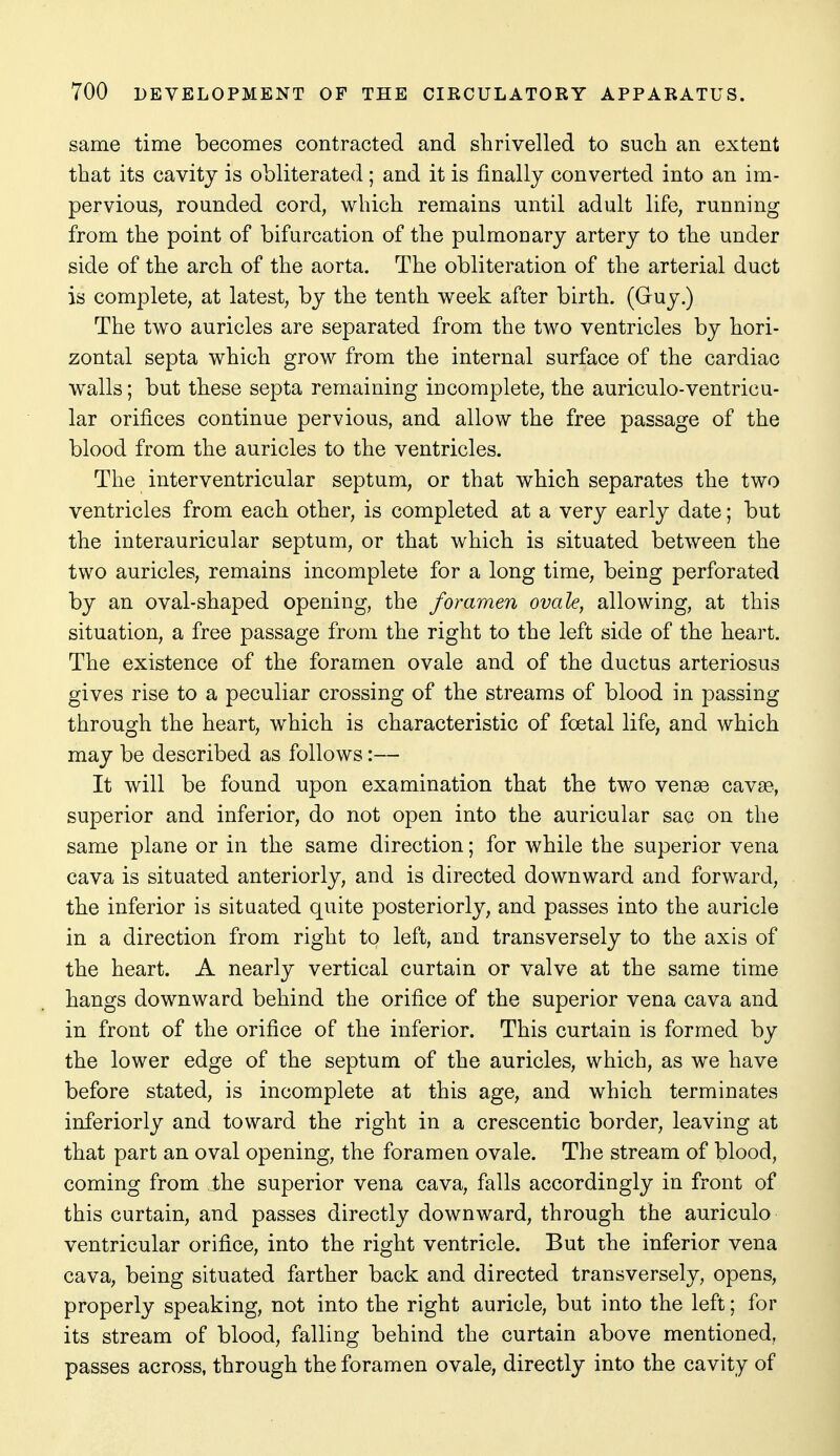 same time becomes contracted and shrivelled to such an extent that its cavity is obliterated; and it is finally converted into an im- pervious, rounded cord, which remains until adult life, running from the point of bifurcation of the pulmonary artery to the under side of the arch of the aorta. The obliteration of the arterial duct is complete, at latest, by the tenth week after birth. (Gruy.) The two auricles are separated from the two ventricles by hori- zontal septa which grow from the internal surface of the cardiac walls; but these septa remaining incomplete, the auriculo-ventricu- lar orifices continue pervious, and allow the free passage of the blood from the auricles to the ventricles. The interventricular septum, or that which separates the two ventricles from each other, is completed at a very early date; but the interauricular septum, or that which is situated between the two auricles, remains incomplete for a long time, being perforated by an oval-shaped opening, the foramen ovale, allowing, at this situation, a free passage from the right to the left side of the heart. The existence of the foramen ovale and of the ductus arteriosus gives rise to a peculiar crossing of the streams of blood in passing through the heart, which is characteristic of foetal life, and which may be described as follows:— It will be found upon examination that the two venae cavEe, superior and inferior, do not open into the auricular sac on the same plane or in the same direction; for while the superior vena cava is situated anteriorly, and is directed downward and forward, the inferior is situated quite posteriorly, and passes into the auricle in a direction from right to left, and transversely to the axis of the heart. A nearly vertical curtain or valve at the same time hangs downward behind the orifice of the superior vena cava and in front of the orifice of the inferior. This curtain is formed by the lower edge of the septum of the auricles, which, as we have before stated, is incomplete at this age, and which terminates inferiorly and toward the right in a crescentic border, leaving at that part an oval opening, the foramen ovale. The stream of blood, coming from the superior vena cava, falls accordingly in front of this curtain, and passes directly downward, through the auriculo ventricular orifice, into the right ventricle. But the inferior vena cava, being situated farther back and directed transversely, opens, properly speaking, not into the right auricle, but into the left; for its stream of blood, falling behind the curtain above mentioned, passes across, through the foramen ovale, directly into the cavity of