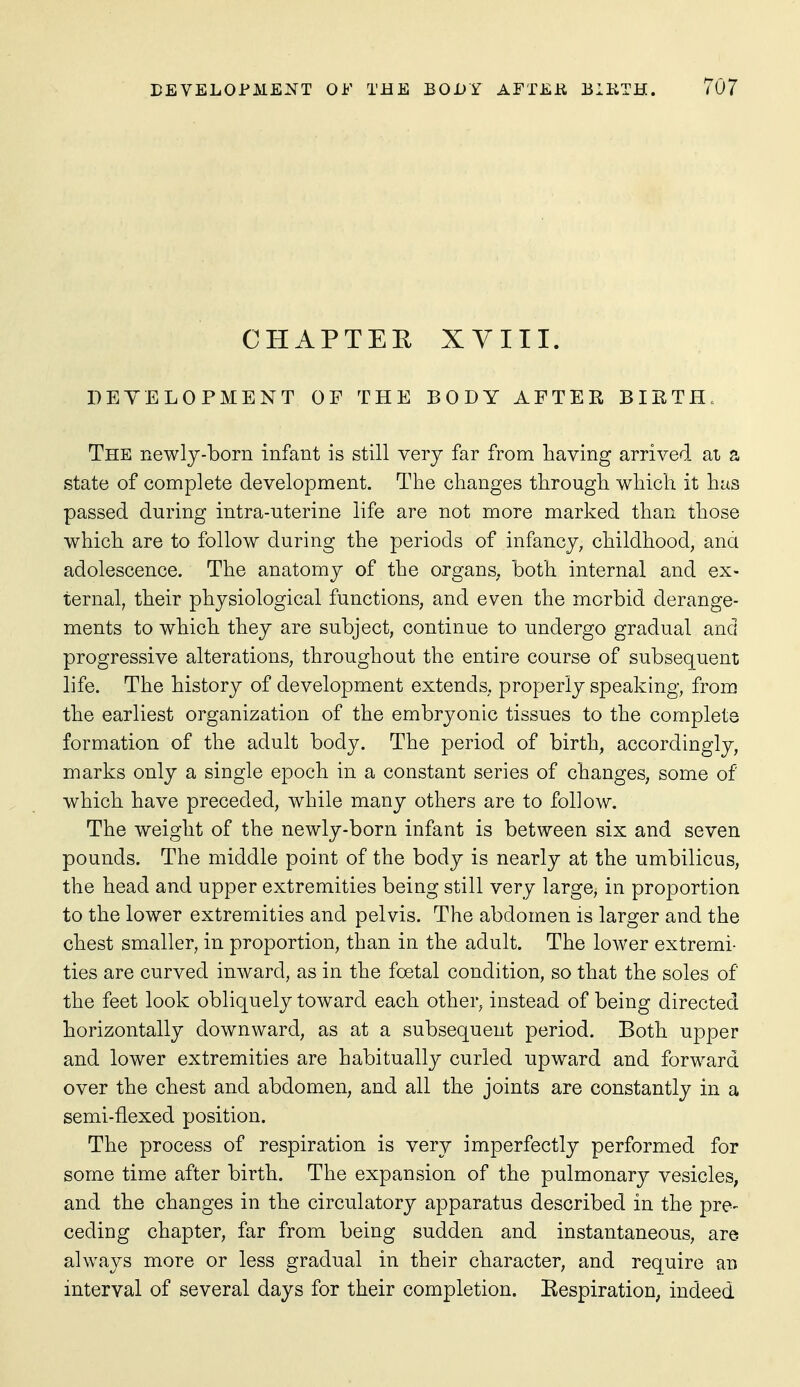CHAPTEE XVIII. DEYELOPMENT OF THE BODY AFTER BIRTH. The newly-born infant is still very far from having arrived ai a state of complete development. The changes through which it has passed during intra-uterine life are not more marked than those which are to follow during the periods of infancy, childhood, ana adolescence. The anatomy of the organs, both internal and ex- ternal, their physiological functions, and even the morbid derange- ments to which they are subject, continue to undergo gradual and progressive alterations, throughout the entire course of subsequent life. The history of development extends, properly speaking, from the earliest oi^ganization of the embryonic tissues to the complete formation of the adult body. The period of birth, accordingly, marks only a single epoch in a constant series of changes, some of which have preceded, while many others are to follow. The weight of the newly-born infant is between six and seven pounds. The middle point of the body is nearly at the umbilicus, the head and upper extremities being still very large, in proportion to the lower extremities and pelvis. The abdomen is larger and the chest smaller, in proportion, than in the adult. The lower extremi- ties are curved inward, as in the foetal condition, so that the soles of the feet look obliquely toward each other, instead of being directed horizontally downward, as at a subsequent period. Both upper and lower extremities are habitually curled upward and forward over the chest and abdomen, and all the joints are constantly in a semi-flexed position. The process of respiration is very imperfectly performed for some time after birth. The expansion of the pulmonary vesicleS; and the changes in the circulatory apparatus described in the pre- ceding chapter, far from being sudden and instantaneous, are always more or less gradual in their character, and require an interval of several days for their completion. Eespiration, indeed