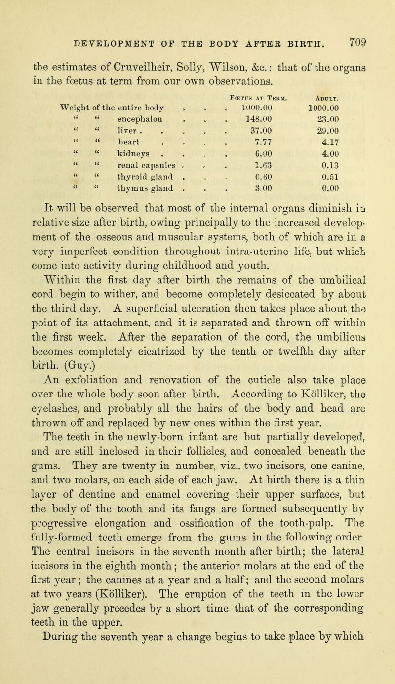 the estimates of Cruveilheir, Solly, Wilson, &g. : that of the organs in the foetus at term from our own observations. FcETcrs AT Term. Adult. Weight of the entire body o 1000.00 1000.00  encephalon 148.00 23.00   liver . 37.00 29.00  heart 7.77 4.17   kidneys 6.00 4.00   renal capsules . 1.63 0.13  thyroid gland . 0.60 0.51   thymus gland . 3,00 0.00 It will be observed that most of the internal organs diminish i j relative size after birth, owing principally to the increased develop- ment of the osseous and muscular systems, both of which are in a very imperfect condition throughout intra-uterine life, but which come into activity during childhood and youth. Within the first day after birth the remains of the umbilical cord begin to wither, and become completely desiccated by about the third day. A superficial ulceration then takes place about th^. point of its attachment, and it is separated and thrown off within the first week. After the separation of the cord, the umbilicus becomes completely cicatrized by the tenth or twelfth day after birth. (Guy.) An exfoliation and renovation of the cuticle also take place over the whole body soon after birth. According to Kolliker, the eyelashes, and probably all the hairs of the body and head are thrown off and replaced by new ones within the first year. The teeth in the newly-born infant are but partially developed, and are still inclosed in their follicles, and concealed beneath the gums. They are twenty in number, viz., two incisors, one canine, and two molars, on each side of each jaw. At birth there is a thin layer of dentine and enamel covering their upper surfaces, but the body of the tooth and its fangs are formed subsequently by progressive elongation and ossification of the tooth-pulp. The fully-formed teeth emerge from the gums in the following order The central incisors in the seventh month after birth; the lateral incisors in the eighth month; the anterior molars at the end of the first year; the canines at a year and a half; and the second molars at two years (Kolliker). The eruption of the teeth in the lower jaw generally precedes by a short time that of the corresponding teeth in the upper. During the seventh year a change begins to take jplace by which